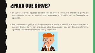 ¿PARA QUE SIRVE?
• Se aplica a todos aquellos estudios en los que es necesario analizar la pauta de
comportamiento de un determinado fenómeno en función de su frecuencia de
aparición.
• Por su naturaleza gráfica, el histograma puede ayudar a identificar e interpretar pautas
que son difíciles de ver con una simple tabla de números y que son de poco valor si no
aparecen suficientemente ordenados y clasificados.
 