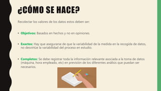 ¿CÓMO SE HACE?
Recolectar los valores de los datos estos deben ser:
• Objetivos: Basados en hechos y no en opiniones.
• Exactos: Hay que asegurarse de que la variabilidad de la medida en la recogida de datos,
no desvirtúe la variabilidad del proceso en estudio.
• Completos: Se debe registrar toda la información relevante asociada a la toma de datos
(máquina, hora empleado, etc) en previsión de los diferentes análisis que puedan ser
necesarios.
 