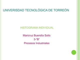 UNIVERISDAD TECNOLÓGICA DE TORREÓN




        HISTOGRAMA INDIVIDUAL

          Maricruz Buendía Solís
                   3-”B”
          Procesos Industriales
 