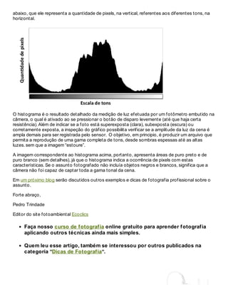 abaixo, que ele representa a quantidade de pixels, na vertical, referentes aos diferentes tons, na
horizontal.
O histograma é o resultado detalhado da medição de luz efetuada por um fotômetro embutido na
câmera, o qual é ativado ao se pressionar o botão de disparo levemente (até que haja certa
resistência). Além de indicar se a foto está superexposta (clara), subexposta (escura) ou
corretamente exposta, a inspeção do gráfico possibilita verificar se a amplitude da luz da cena é
ampla demais para ser registrada pelo sensor. O objetivo, em principio, é produzir um arquivo que
permita a reprodução de uma gama completa de tons, desde sombras espessas até as altas
luzes. sem que a imagem “estoure”.
A imagem correspondente ao histograma acima, portanto, apresenta áreas de puro preto e de
puro branco (sem detalhes), já que o histograma indica a ocorrência de pixels com estas
características. Se o assunto fotografado não incluía objetos negros e brancos, significa que a
câmera não foi capaz de captar toda a gama tonal da cena.
Em um próximo blog serão discutidos outros exemplos e dicas de fotografia profissional sobre o
assunto.
Forte abraço,
Pedro Trindade
Editor do site fotoambiental Ecoclics
Faça nosso curso de fotografia online gratuito para aprender fotografia
aplicando outros técnicas ainda mais simples.
Quem leu esse artigo, também se interessou por outros publicados na
categoria “Dicas de Fotografia“.
 