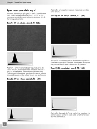 O Histograma e o Sistema de Zonas - Claudio J Rombauer



     Agora vamos para o lado negro!                           A zona 3 é um cinza bem escuro, mas ainda com bas-
                                                              tante textura.
     Voltamos à exposição que gerou a zona 5, vamos fazer
     mais 5 fotos, respectivamente com -1, -2, -3, -4 e -5    Zona 2 (-3EV em relação à zona 5, f22 - 1/30s)
     pontos de exposição. Assim obtemos as zonas 4, 3, 2,
     1 e 0, respectivamente:

     Zona 4 (-1EV em relação à zona 5, f11 - 1/30s)




                                                              A zona 2 é a primeira aparição de textura nos pretos, é
                                                              chamado o preto com detalhes. Tonalidades profundas
                                                              que representam a parte mais escura da imagem.

     A zona 4 é também chamada por alguns autores de          Zona 1 (-4EV em relação à zona 5, f22 - 1/60s)
     “cinza escuro”. Pode representar em cenas médias a
     sombra de folhagens, pedras e paisagens escuras.
     Pode também representar sombras normais da pele de
     pessoas brancas em luz natural ou um céu azul escuro.

     Zona 3 (-2EV em relação à zona 5, f16 - 1/30s)




                                                              A zona 1 é chamada de “limiar efetivo” no negativo, é o
                                                              primeiro passo acima do preto total, uma leve tonalida-
                                                              de, mas sem textura.



10
 
