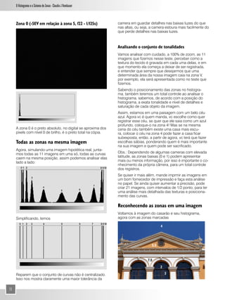 O Histograma e o Sistema de Zonas - Claudio J Rombauer



     Zona 0 (-5EV em relação à zona 5, f22 - 1/125s)           camera em guardar detalhes nas baixas luzes do que
                                                               nas altas, ou seja, a camera estoura mais facilmente do
                                                               que perde detalhes nas baixas luzes.



                                                               Analisando o conjunto de tonalidades
                                                               Vamos analisar com cuidado, a 100% de zoom, as 11
                                                               imagens que fizemos nesse teste, perceber como a
                                                               textura do tecido é gravada em cada uma delas, e em
                                                               que momento ela começa a deixar de ser registrada,
                                                               e entender que sempre que desejarmos que uma
                                                               determinada área da nossa imagem caia na zona V,
                                                               por exemplo, ela será apresentada como no teste que
                                                               fizemos.
                                                               Sabendo o posicionamento das zonas no histogra-
                                                               ma, também teremos um total controle ao analisar o
                                                               histograma, sabemos, de acordo com a posição do
                                                               histograma, a exata tonalidade e nível de detalhes e
                                                               saturação de cada objeto da imagem.
                                                               Assim, estamos em uma paisagem com um belo céu
                                                               azul. Agora vc é quem manda, vc escolhe como quer
                                                               registrar esse céu, se quer que ele saia como um azul
                                                               profundo, coloque-o na zona 4! Mas se na mesma
     A zona 0 é o preto absoluto, no digital se aproxima dos   cena do céu também existe uma casa mais escu-
     pixels com nível 0 de brilho, é o preto total na cópia.   ra, colocar o céu na zona 4 pode fazer a casa ficar
                                                               subexposta, então, a partir de agora, vc terá que fazer
     Todas as zonas na mesma imagem                            escolhas sábias, ponderando quem é mais importante
                                                               na sua imagem e quem pode ser sacrificado.
     Agora, simulando uma imagem hipotética real, junta-
     mos todas as 11 imagens em uma só, todas as curvas        Obs.: Dependendo de algumas cameras com elevada
     caem na mesma posição, assim podemos analisar elas        latitude, as zonas baixas (0 e 1) podem apresentar
     lado a lado:                                              mais ou menos informação, por isso é importante o co-
                                                               nhecimento da própria câmera, para um total controle
                                                               dos registros.
                                                               Se quiser ir mais além, mande imprmir as imagens em
                                                               um bom fornecedor de impressão e faça esta análise
                                                               no papel. Se ainda quiser aumentar a precisão, pode
                                                               criar 21 imagens, com intervalos de 1/2 ponto, para ter
                                                               uma análise mais detalhada das texturas e posiciona-
                                                               mento das curvas.

                                                               Reconhecendo as zonas em uma imagem
                                                               Voltamos à imagem do casarão e seu histograma,
     Simplificando, temos                                      agora com as zonas marcadas

                                                                                          4




                                                                                    5.5



                                                                                 7.5

                                                                                          2

     Reparem que o conjunto de curvas não é centralizado.                                     3
     Isso nos mostra claramente uma maior tolerância da

11
 