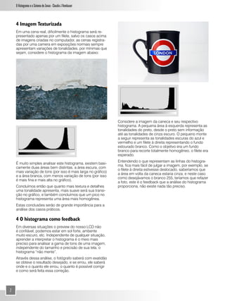 O Histograma e o Sistema de Zonas - Claudio J Rombauer



    4 Imagem Texturizada
    Em uma cena real, dificilmente o histograma será re-
    presentado apenas por um filete, salvo os casos acima
    de imagens criadas no computador, as cenas registra-
    das por uma camera em exposições normais sempre
    apresentam variações de tonalidades, por mínimas que
    sejam, considere o histograma da imagem abaixo:




                                                               Considere a imagem da caneca e seu respectivo
                                                               histograma. A pequena área à esquerda representa as
                                                               tonalidades do preto, desde o preto sem informação
                                                               até as tonalidades de cinza escuro. O pequeno monte
                                                               a seguir representa as tonalidades escuras do azul e
                                                               vermelho e um filete à direita representando o fundo
                                                               estourado branco. Como o objetivo era um fundo
                                                               branco para recorte totalmente homogêneo, o filete era
                                                               esperado.
                                                               Entendendo o que representam as linhas do histogra-
    É muito simples analisar este histograma, existem basi-
                                                               ma, fica mais fácil de julgar a imagem, por exemplo, se
    camente duas áreas bem distintas, a área escura, com
                                                               o filete à direita estivesse deslocado, saberíamos que
    mais variação de tons (por isso é mais larga no gráfico)
                                                               a área em volta da caneca estaria cinza, e neste caso
    e a área branca, com menos variação de tons (por isso
                                                               como desejávamos o branco 255, teríamos que refazer
    é mais fina e mais alta no gráfico).
                                                               a foto, este é o feedback que a análise do histograma
    Concluímos então que quanto mais textura e detalhes        proporciona, não existe nada tão preciso.
    uma tonalidade apresenta, mais suave será sua transi-
    ção no gráfico, e também concluímos que um pico no
    histograma representa uma área mais homogênea.
    Estas conclusões serão de grande importância para a
    análise dos casos práticos.

    4 O histograma como feedback
    Em diversas situações o preview do nosso LCD não
    é confiável, podemos estar em sol forte, ambente
    muito escuro, etc. Independente de qualquer situação,
    aprender a interpretar o histograma é o meio mais
    preciso para analisar a gama de tons de uma imagem,
    independente do tamanho e precisão de sua tela, o
    histograma “não mente”.
    Através dessa análise, o fotógrafo saberá com exatidão
    se obteve o resultado desejado, e se errou, ele saberá
    onde e o quanto ele errou, o quanto é possível corrigir
    e como será feita essa correção.




2
 