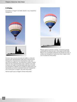O Histograma e o Sistema de Zonas - Claudio J Rombauer



    5 O Balão
    Considere a imagem do balão abaixo e seu respectivo
    histograma:




                                                              Repare agora a parede à direita, mostrando grande
                                                              quantidade de brancos sem informação (brilho 255).
                                                              Mesmo em condições adversas de preview do LCD, a
                                                              análise do histograma mostra que esta imagem está
                                                              com os brancos estourados.

    Os tons mais escuros da base do balão e a área de
    sombra são representados pela área à esquerda do
    histograma. O grande pico representa o céu azul,
    que como já sabemos, normalmente é médio. A parte
    clara do céu é representada mais a direita e por final,
    o branco do balão é representado pela área à direita
    do histograma. Repare que a distância desta àrea que
    representa ao branco à parede direita do histograma
    nos mostra que a imagem não está estourada.
    Vamos supor que a imagem tivesse estourado:




3
 
