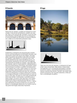 O Histograma e o Sistema de Zonas - Claudio J Rombauer



    O Casarão                                                  O Lago




    Nesta foto do casarão, a análise do histograma é bem
    simples. O dia era de sol fortíssimo, próximo do meio
    dia, logo é uma cena de alto contraste. O que de certa
    forma facilida a identificação dos tons no histograma.
    A minha prioridade era não deixar os brancos estoura-
    rem, então eu fiz a fotometria pensando nisso.




    Analisando o histograma da esquerda para a direita,
    temos a primeira pequena concentração de pixels, que
    representa a área mais escura da imagem, formada
    pelas esquadrias das janelas e pela parte do brasão
    do casarão. Logo adiante um outro pico bem mais
    estreito (lembre-se dos casos hipotéticos acima, um
    pico estreito representa uma área mais homogênea)
    representando as janelas do casarão. Logo após este
    pico estreito, está um monte baixinho, representando a
    área de sombra laranja. Ela é larga, pois existem vários   Típico de uma cena de natureza, o histograma do lago
    tons de laranja na sombra, a parede é de textura bem       é bem mais concentrado. Não existem muitas áreas
    mais irregular que o vidro. Logo a seguir um outro pico    homogêneas e sim uma grande quantidade e varieda-
    alto mais largo, representando o céu escuro (usei um       de de tons médios, mais predominantemente escuros,
    polarizador, senão provavelmente este céu cairia no        devido à sombra das árvores. Também não existe nada
    centro do histograma) e a largura desse pico é devido      próximo do branco nem do preto absolutos, então por
    a uma ligeira transição no azul escura para um azul um     isso a centralização do gráfico.
    pouco mais claro, se fosse um azul mais constante ele
    seria mais estreito. Continuando, o penúltimo pico é
    baixo e largo, um pouco mais claro que o tom médio,
    logicamente trata-se da área laranja clara (um ótimo
    locam para se fazer a fotometria spot. Por fim, o último
    pico representa os brancos ainda com um pouco de
    textura, e a localização desse pico me mostrou que eu
    não perdi informação nesta área importante.




4
 