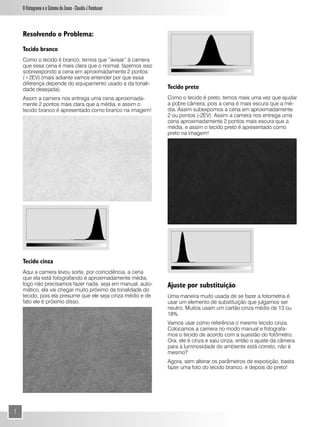 O Histograma e o Sistema de Zonas - Claudio J Rombauer



    Resolvendo o Problema:
    Tecido branco
    Como o tecido é branco, temos que “avisar” à camera
    que essa cena é mais clara que o normal, fazemos isso
    sobreexpondo a cena em aproximadamente 2 pontos
    (+2EV) (mais adiante vamos entender por que essa
    diferença depende do equipamento usado e da tonali-
    dade desejada).                                          Tecido preto
    Assim a camera nos entrega uma cena aproximada-          Como o tecido é preto, temos mais uma vez que ajudar
    mente 2 pontos mais clara que a média, e assim o         a pobre câmera, pois a cena é mais escura que a mé-
    tecido branco é apresentado como branco na imagem!       dia. Assim subexpomos a cena em aproximadamente
                                                             2 ou pontos (-2EV). Assim a camera nos entrega uma
                                                             cena aproximadamente 2 pontos mais escura que a
                                                             média, e assim o tecido preto é apresentado como
                                                             preto na imagem!




    Tecido cinza
    Aqui a camera levou sorte, por coincidência, a cena
    que ela está fotografando é aproximadamente média,
    logo não precisamos fazer nada, seja em manual, auto-    Ajuste por substituição
    mático, ela vai chegar muito próximo da tonalidade do
    tecido, pois ela presume que ele seja cinza médio e de   Uma maneira muito usada de se fazer a fotometria é
    fato ele é próximo disso.                                usar um elemento de substituição que julgamos ser
                                                             neutro. Muitos usam um cartão cinza médio de 13 ou
                                                             18%.
                                                             Vamos usar como referência o mesmo tecido cinza.
                                                             Colocamos a camera no modo manual e fotografa-
                                                             mos o tecido de acordo com a sujestão do fotômetro.
                                                             Ora, ele é cinza e saiu cinza, então o ajuste da câmera
                                                             para a luminosidade do ambiente está correto, não é
                                                             mesmo?
                                                             Agora, sem alterar os parâmetros de exposição, basta
                                                             fazer uma foto do tecido branco, e depois do preto!




7
 