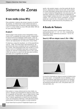 O Histograma e o Sistema de Zonas - Claudio J Rombauer




    Sistema de Zonas
                                                              gredo, não existem regras, uma foto pode até não ter
                                                              zona 5, depende de você e só de você. Uma camera
                                                              no modo automático jamais faria uma foto sem zona
                                                              5, mas se estamos fotografando uma cena escura, por
                                                              exemplo, podemos manter todas as tonalidades da
                                                              nossa imagem abaixo da zona 5. É a nossa “exposição
                                                              criativa”. Em uma cena comum, entretanto, a zona 5
    O tom médio (cinza 18%)                                   pode ser o azul do céu, uma pedra cinza, uma mata
                                                              vista de longe, a pele escura de uma pessoa, etc...
    Para entender o sistema de zonas é preciso um ponto
    de partida, um referencial. E este referencial está no
    meio da escala entre os brancos e pretos absolutos, é
    o tom V, o cinza médio ou cinza 18% (ele reflete 18% da
    luz que sobre ele incide).
                                                              A Escala de Textura
                                                              A partir da nossa zona 5, vamos fazer 5 fotos, res-
    A zona 5                                                  pectivamente com +1, +2, +3, +4 e +5 pontos de
                                                              exposição. Assim obtemos as zonas 6, 7, 8, 9 e 10,
    Vamos pegar nosso tecido cinza e fotografá-lo nova-       respectivamente:
    mente com a sugestão da nossa camera, independen-
    te desse tecido ter tonalidade média exata, o fato de
    usarmos a sugestão do fotômetro ao fotografá-lo, faz o
                                                              Zona 6 (+1EV em relação à zona 5, f5.6 - 1/30s)
    mesmo ser reproduzido na midia como cinza médio.
    O obtemos o seguinte resultado, na minha experiência
    usei f8 - 1/30s: (ao tentar fazer esta experiência, de-
    pendendo das suas condições de luz e tonalidade do
    seu sujeito, esta exposição pode não resultar no cinza
    médio, como um facilitador para fazer a experiência
    usando as mesmas configurações que eu usei, ajuste
    o ISO da camera ou varie a luz até que esta combina-
    ção bata com a sugestão da camera).




                                                              A zona 6 é chamada por alguns autores simplesmente
                                                              de “cinza claro”, e é bastante rica em detalhes, como
                                                              podemos deduzir pela largura da coluna no histogra-
                                                              ma. A zona 6 normalmente representa o tom de pele
                                                              de pessoas brancas sob o sol, uma pedra clara, um
                                                              céu azul claro, etc.




    Este então é o nosso referencial de cinza médio, ou
    zona 5. Sempre que fotografarmos alguma coisa usan-
    do a sugestão do fotometro, seja um gato branco, seja
    um gato preto, independente dos parâmetros utiliza-
    dos, o mesmo aparecerá no mesmo tom do tecido e
    o pico de histograma referente a este elemento estará
    posicionado no centro do gráfico, ou bem próximo.
    O que deve ficar na zona V? Depende! Esse é o se-
8
 