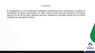 El histograma es una herramienta estadística fundamental para representar y analizar la
distribución de datos cuantitativos. Su valor radica en que permite identificar de manera
visual la forma de los datos, detectar patrones, tendencias y posibles sesgos que no serían
evidentes en una tabla numérica.
Conclusión
 