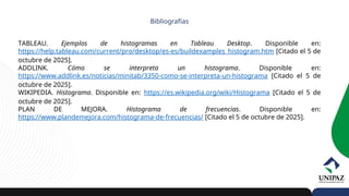 Bibliografías
TABLEAU. Ejemplos de histogramas en Tableau Desktop. Disponible en:
https://help.tableau.com/current/pro/desktop/es-es/buildexamples_histogram.htm [Citado el 5 de
octubre de 2025].
ADDLINK. Cómo se interpreta un histograma. Disponible en:
https://www.addlink.es/noticias/minitab/3350-como-se-interpreta-un-histograma [Citado el 5 de
octubre de 2025].
WIKIPEDIA. Histograma. Disponible en: https://es.wikipedia.org/wiki/Histograma [Citado el 5 de
octubre de 2025].
PLAN DE MEJORA. Histograma de frecuencias. Disponible en:
https://www.plandemejora.com/histograma-de-frecuencias/ [Citado el 5 de octubre de 2025].
 