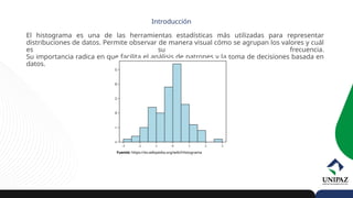 El histograma es una de las herramientas estadísticas más utilizadas para representar
distribuciones de datos. Permite observar de manera visual cómo se agrupan los valores y cuál
es su frecuencia.
Su importancia radica en que facilita el análisis de patrones y la toma de decisiones basada en
datos.
Introducción
Fuente: https://es.wikipedia.org/wiki/Histograma
 