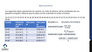 Ejercicio práctico
Los siguientes datos representan los salarios, en miles de dólares, de los empleados de una
pequeña compañía. Observe que los datos se han ordenado en orden creciente.
24 25 25 27 27 29 30 35 35 35 36 38 38 39 39 40 40 40 45 45 45 45 47 52 52 52 58 59 59 61 61 67 68
68 68
Número de datos(n): 35
CLASES FRONTER
AS INF Y
SUP
FRECUENC
IA
FRECUENC
IA
RELATIVA
24-32 23.5-32.5 7 7/35=0.2
33-41 32.5-41.5 11 11/35=0.31
42-50 41.5-50.5 5 5/35=0.14
51-59 50.5-59.5 6 6/35=0.17
60-68 59.5-68.5 6 6/35=0.17
 