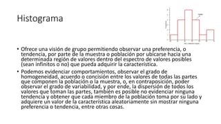 Histograma
• Ofrece una visión de grupo permitiendo observar una preferencia, o
tendencia, por parte de la muestra o población por ubicarse hacia una
determinada región de valores dentro del espectro de valores posibles
(sean infinitos o no) que pueda adquirir la característica.
• Podemos evidenciar comportamientos, observar el grado de
homogeneidad, acuerdo o concisión entre los valores de todas las partes
que componen la población o la muestra, o, en contraposición, poder
observar el grado de variabilidad, y por ende, la dispersión de todos los
valores que toman las partes, también es posible no evidenciar ninguna
tendencia y obtener que cada miembro de la población toma por su lado y
adquiere un valor de la característica aleatoriamente sin mostrar ninguna
preferencia o tendencia, entre otras cosas.
 
