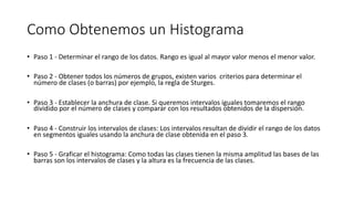 Como Obtenemos un Histograma
• Paso 1 - Determinar el rango de los datos. Rango es igual al mayor valor menos el menor valor.
• Paso 2 - Obtener todos los números de grupos, existen varios criterios para determinar el
número de clases (o barras) por ejemplo, la regla de Sturges.
• Paso 3 - Establecer la anchura de clase. Si queremos intervalos iguales tomaremos el rango
dividido por el número de clases y comparar con los resultados obtenidos de la dispersión.
• Paso 4 - Construir los intervalos de clases: Los intervalos resultan de dividir el rango de los datos
en segmentos iguales usando la anchura de clase obtenida en el paso 3.
• Paso 5 - Graficar el histograma: Como todas las clases tienen la misma amplitud las bases de las
barras son los intervalos de clases y la altura es la frecuencia de las clases.
 