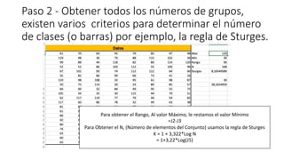 Paso 2 - Obtener todos los números de grupos,
existen varios criterios para determinar el número
de clases (o barras) por ejemplo, la regla de Sturges.
Para obtener el Rango, Al valor Máximo, le restamos el valor Mínimo
=J2-J3
Para Obtener el N, (Número de elementos del Conjunto) usamos la regla de Sturges
K = 1 + 3,322*Log N
= 1+3,22*Log(J5)
 