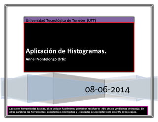 Universidad Tecnológica de Torreón (UTT)
08-06-2014
Aplicación de Histogramas.
Annel Montelongo Ortiz
Las siete herramientas basicas, si se utilizan habilmente, permitiran resolver el 95% de los problemas de trabajo. En
otras parabras las herramientas estadisticas intermedias y avanzadas se necesitan solo en el 5% de los casos.
 