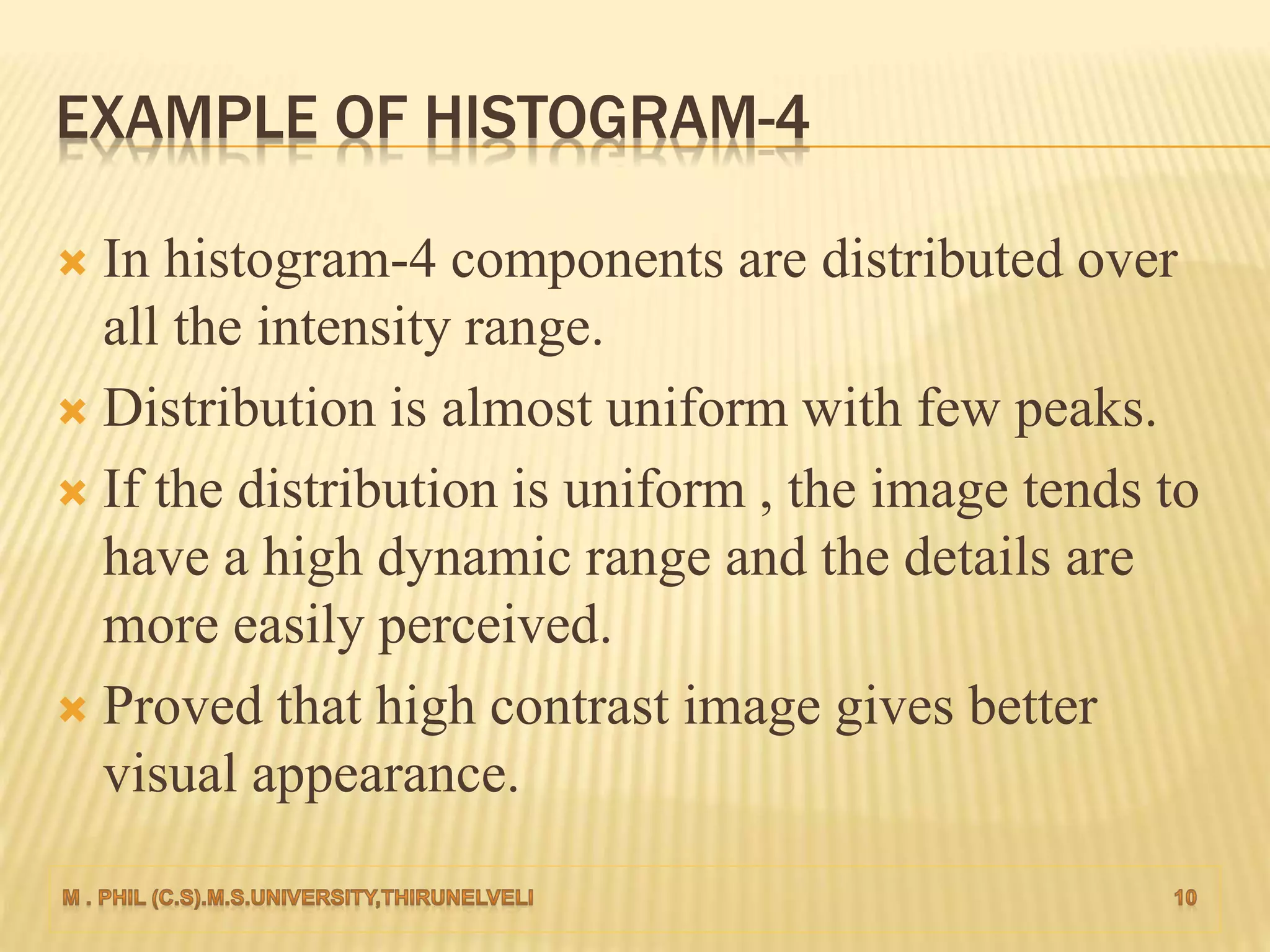 EXAMPLE OF HISTOGRAM-4
 In histogram-4 components are distributed over
all the intensity range.
 Distribution is almost uniform with few peaks.
 If the distribution is uniform , the image tends to
have a high dynamic range and the details are
more easily perceived.
 Proved that high contrast image gives better
visual appearance.
 