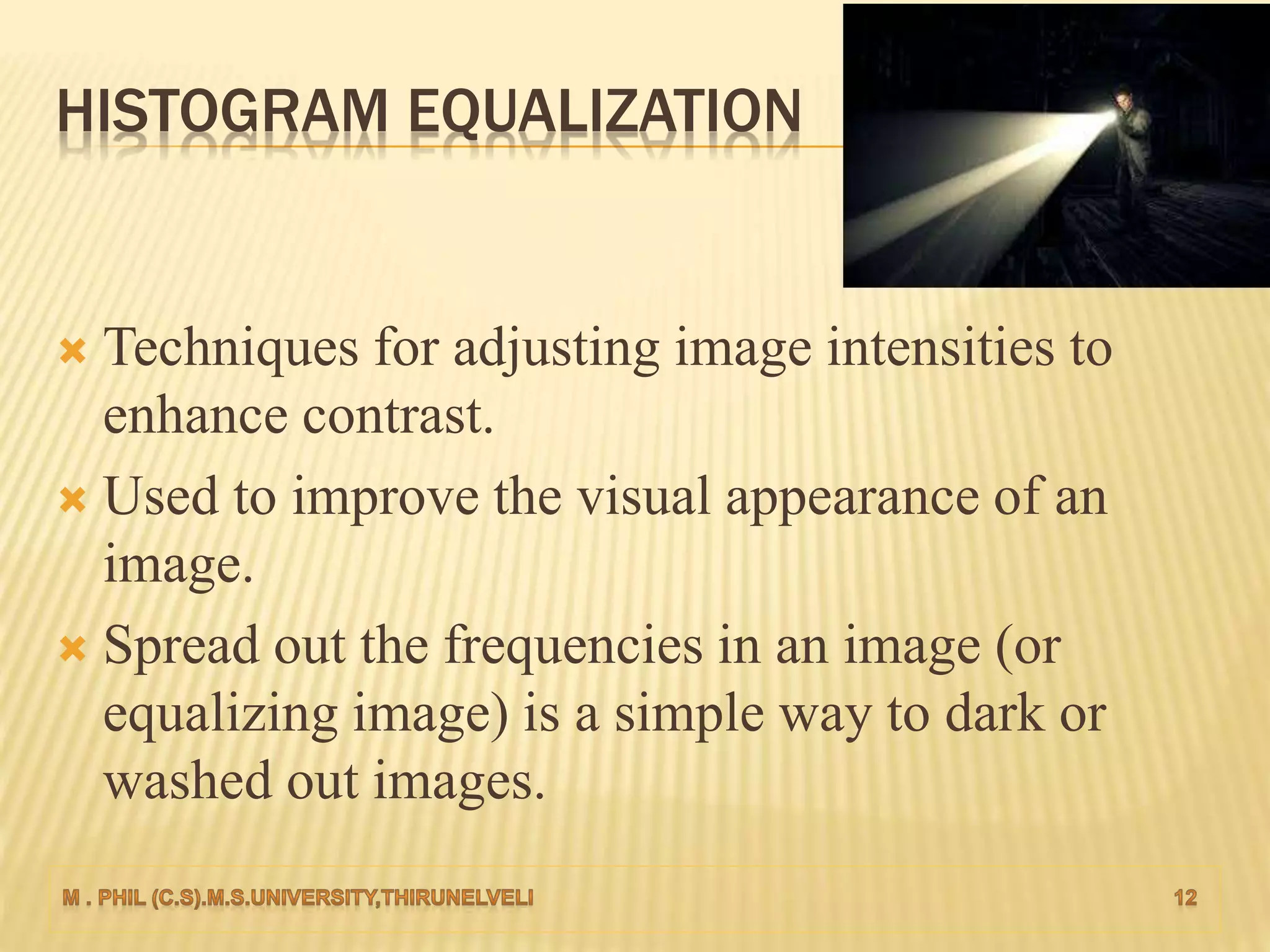 HISTOGRAM EQUALIZATION
 Techniques for adjusting image intensities to
enhance contrast.
 Used to improve the visual appearance of an
image.
 Spread out the frequencies in an image (or
equalizing image) is a simple way to dark or
washed out images.
 