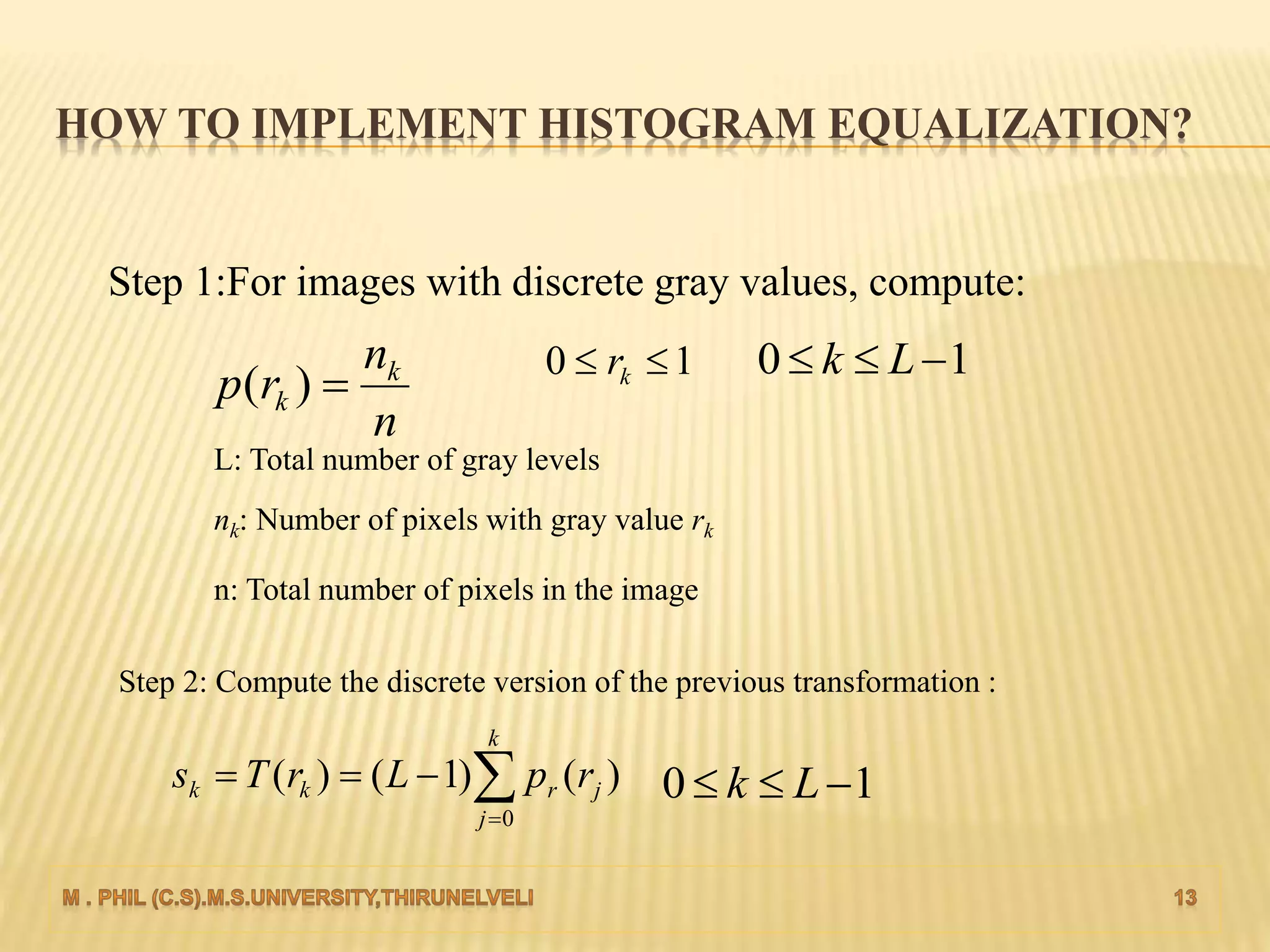 HOW TO IMPLEMENT HISTOGRAM EQUALIZATION?
Step 1:For images with discrete gray values, compute:
n
n
rp k
k )(
10  kr 10  Lk
L: Total number of gray levels
nk: Number of pixels with gray value rk
n: Total number of pixels in the image
Step 2: Compute the discrete version of the previous transformation :


k
j
jrkk rpLrTs
0
)()1()( 10  Lk
 