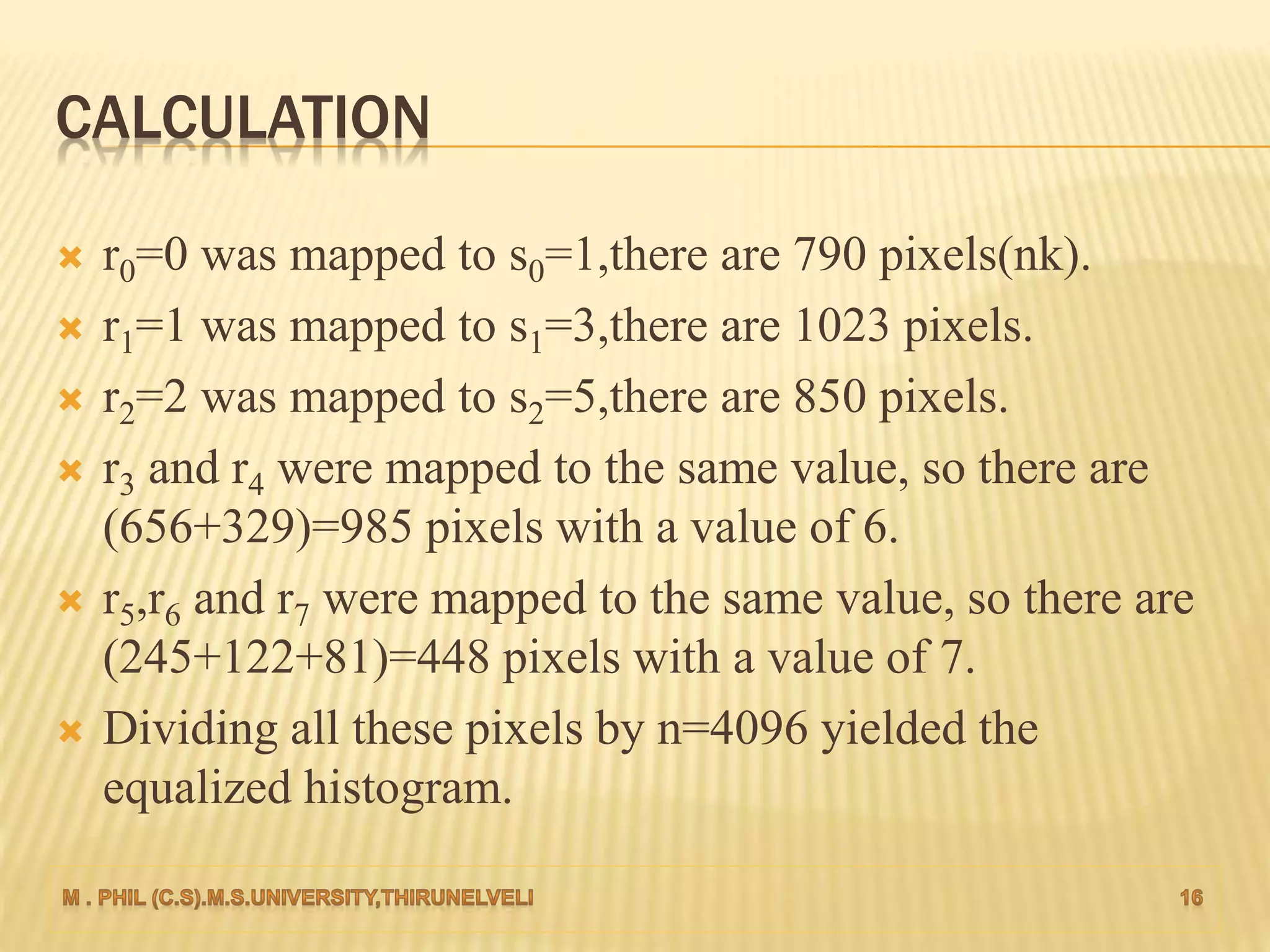 CALCULATION
 r0=0 was mapped to s0=1,there are 790 pixels(nk).
 r1=1 was mapped to s1=3,there are 1023 pixels.
 r2=2 was mapped to s2=5,there are 850 pixels.
 r3 and r4 were mapped to the same value, so there are
(656+329)=985 pixels with a value of 6.
 r5,r6 and r7 were mapped to the same value, so there are
(245+122+81)=448 pixels with a value of 7.
 Dividing all these pixels by n=4096 yielded the
equalized histogram.
 
