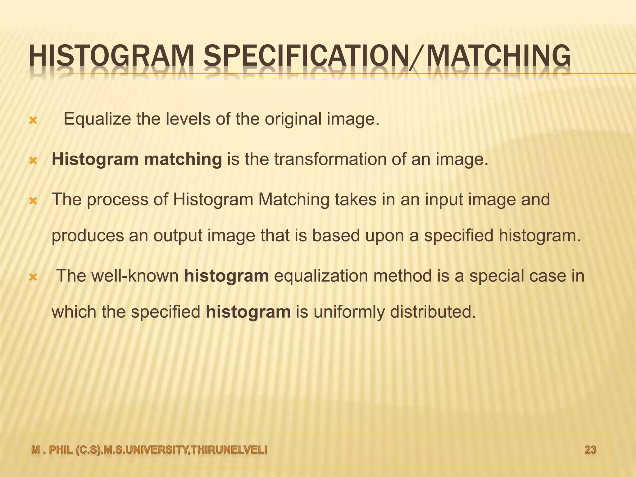 HISTOGRAM SPECIFICATION/MATCHING
 Equalize the levels of the original image.
 Histogram matching is the transformation of an image.
 The process of Histogram Matching takes in an input image and
produces an output image that is based upon a specified histogram.
 The well-known histogram equalization method is a special case in
which the specified histogram is uniformly distributed.
 