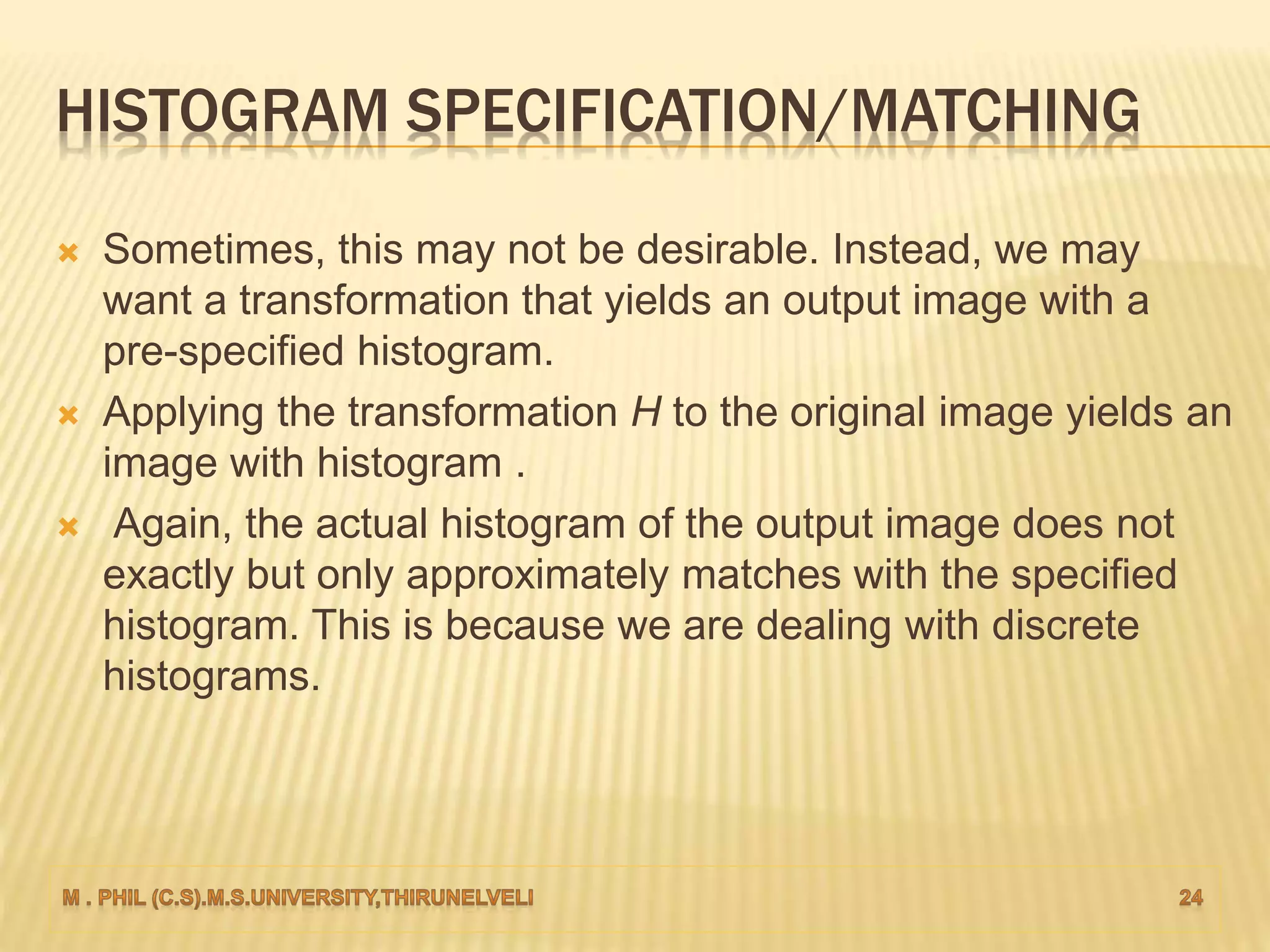 HISTOGRAM SPECIFICATION/MATCHING
 Sometimes, this may not be desirable. Instead, we may
want a transformation that yields an output image with a
pre-specified histogram.
 Applying the transformation H to the original image yields an
image with histogram .
 Again, the actual histogram of the output image does not
exactly but only approximately matches with the specified
histogram. This is because we are dealing with discrete
histograms.
 