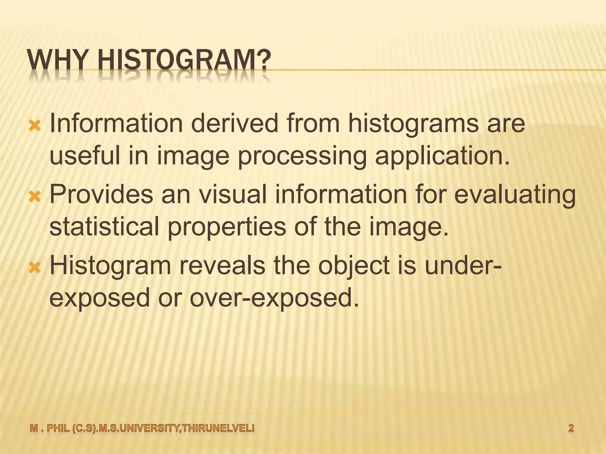 WHY HISTOGRAM?
 Information derived from histograms are
useful in image processing application.
 Provides an visual information for evaluating
statistical properties of the image.
 Histogram reveals the object is under-
exposed or over-exposed.
 