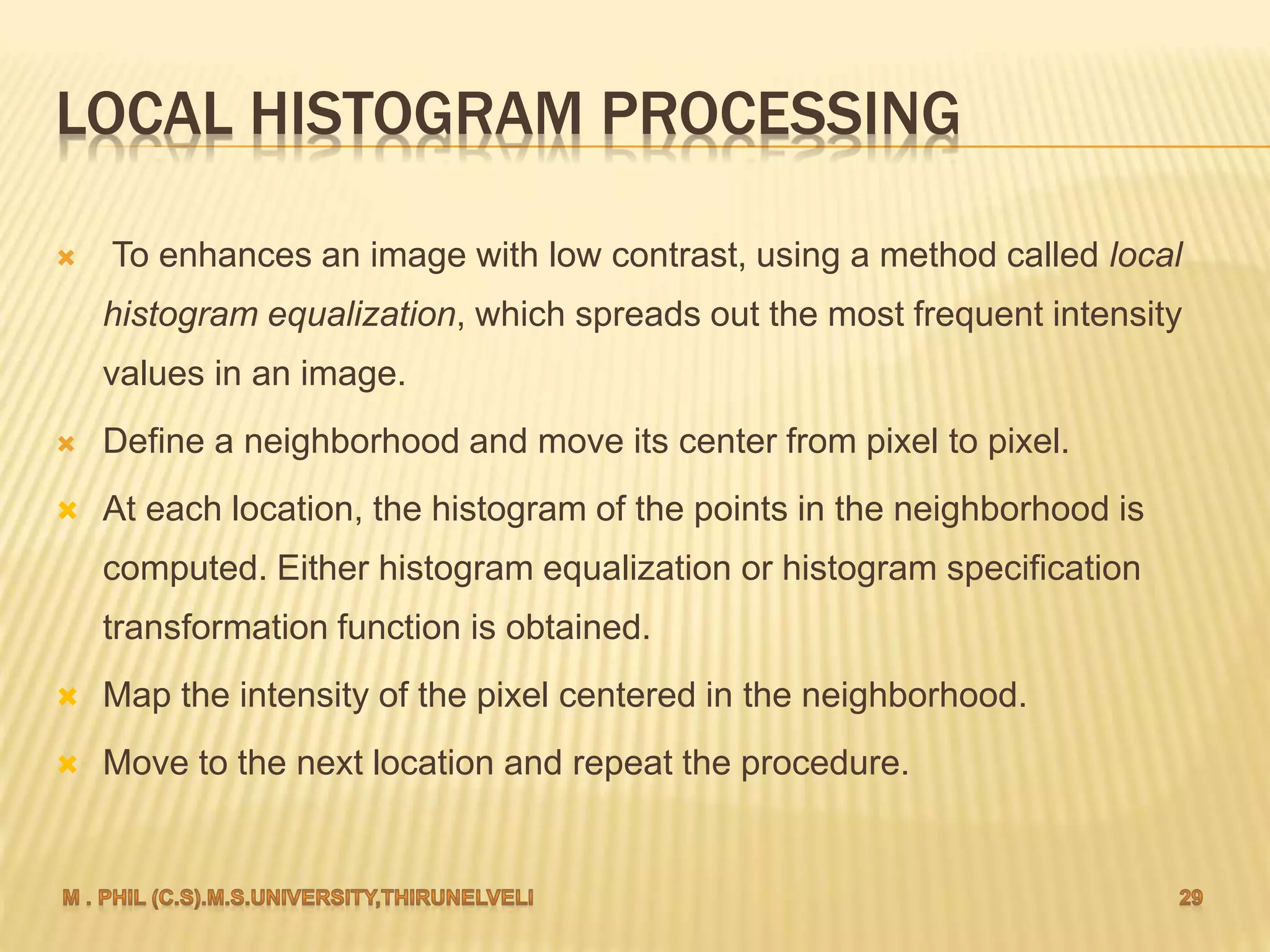 LOCAL HISTOGRAM PROCESSING
 To enhances an image with low contrast, using a method called local
histogram equalization, which spreads out the most frequent intensity
values in an image.
 Define a neighborhood and move its center from pixel to pixel.
 At each location, the histogram of the points in the neighborhood is
computed. Either histogram equalization or histogram specification
transformation function is obtained.
 Map the intensity of the pixel centered in the neighborhood.
 Move to the next location and repeat the procedure.
 
