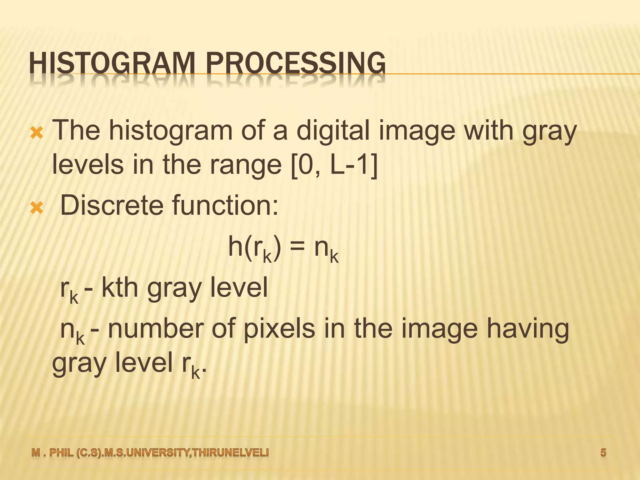 HISTOGRAM PROCESSING
 The histogram of a digital image with gray
levels in the range [0, L-1]
 Discrete function:
h(rk) = nk
rk - kth gray level
nk - number of pixels in the image having
gray level rk.
 