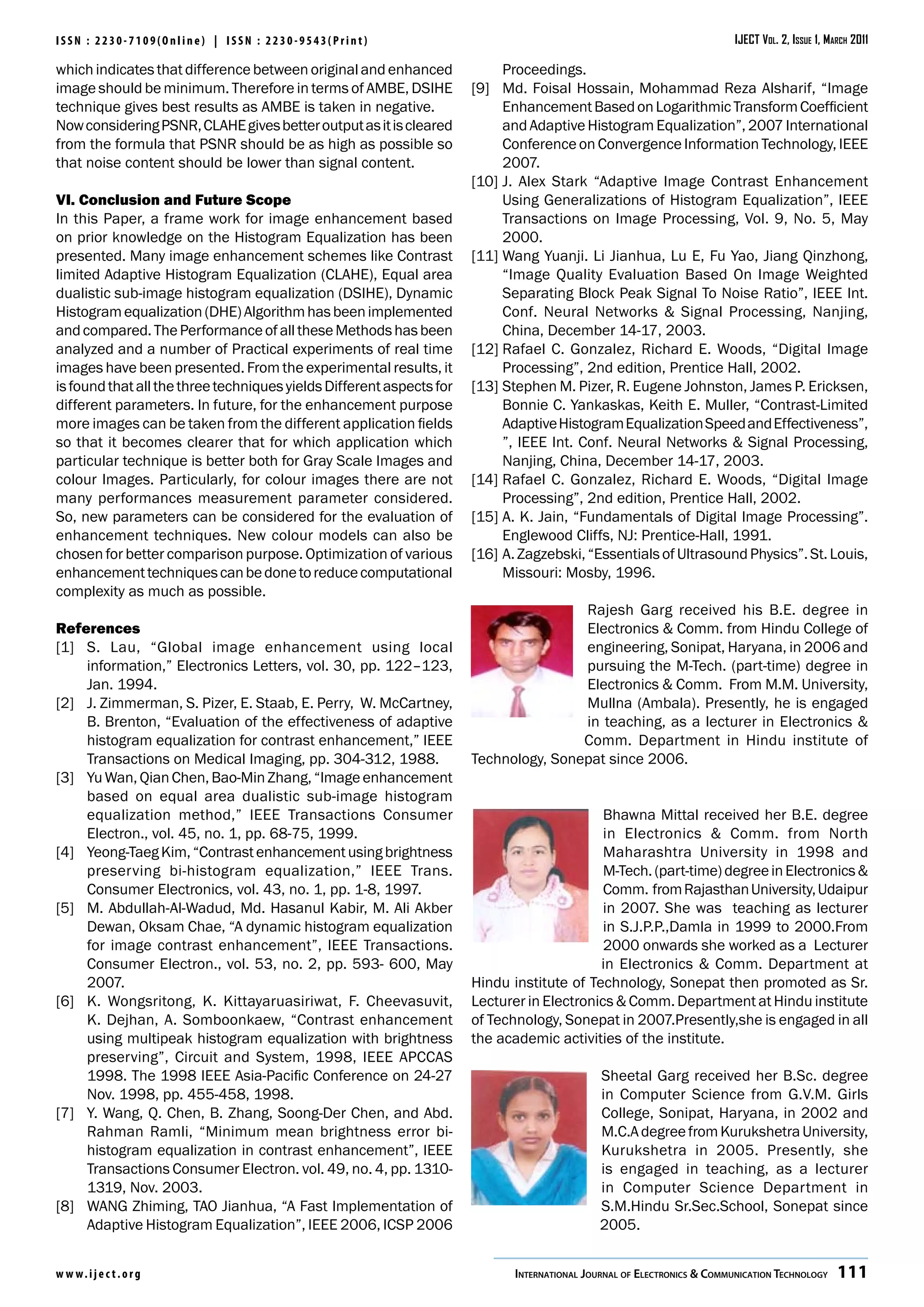 ISSN : 2230-7109(Online) | ISSN : 2230-9543(Print)                                                                     IJECT Vol. 2, Issue 1, March 2011

which indicates that difference between original and enhanced              Proceedings.
image should be minimum. Therefore in terms of AMBE, DSIHE            [9]	 Md. Foisal Hossain, Mohammad Reza Alsharif, “Image
technique gives best results as AMBE is taken in negative.                 Enhancement Based on Logarithmic Transform Coefficient
Now considering PSNR, CLAHE gives better output as it is cleared           and Adaptive Histogram Equalization”, 2007 International
from the formula that PSNR should be as high as possible so                Conference on Convergence Information Technology, IEEE
that noise content should be lower than signal content.                    2007.
                                                                      [10]	J. Alex Stark “Adaptive Image Contrast Enhancement
VI. Conclusion and Future Scope                                            Using Generalizations of Histogram Equalization”, IEEE
In this Paper, a frame work for image enhancement based                    Transactions on Image Processing, Vol. 9, No. 5, May
on prior knowledge on the Histogram Equalization has been                  2000.
presented. Many image enhancement schemes like Contrast               [11]	Wang Yuanji. Li Jianhua, Lu E, Fu Yao, Jiang Qinzhong,
limited Adaptive Histogram Equalization (CLAHE), Equal area                “Image Quality Evaluation Based On Image Weighted
dualistic sub-image histogram equalization (DSIHE), Dynamic                Separating Block Peak Signal To Noise Ratio”, IEEE Int.
Histogram equalization (DHE) Algorithm has been implemented                Conf. Neural Networks & Signal Processing, Nanjing,
and compared. The Performance of all these Methods has been                China, December 14-17, 2003.
analyzed and a number of Practical experiments of real time           [12]	Rafael C. Gonzalez, Richard E. Woods, “Digital Image
images have been presented. From the experimental results, it              Processing”, 2nd edition, Prentice Hall, 2002.
is found that all the three techniques yields Different aspects for   [13]	Stephen M. Pizer, R. Eugene Johnston, James P. Ericksen,
different parameters. In future, for the enhancement purpose               Bonnie C. Yankaskas, Keith E. Muller, “Contrast-Limited
more images can be taken from the different application fields             Adaptive Histogram Equalization Speed and Effectiveness”,
so that it becomes clearer that for which application which                ”, IEEE Int. Conf. Neural Networks & Signal Processing,
particular technique is better both for Gray Scale Images and              Nanjing, China, December 14-17, 2003.
colour Images. Particularly, for colour images there are not          [14]	Rafael C. Gonzalez, Richard E. Woods, “Digital Image
many performances measurement parameter considered.                        Processing”, 2nd edition, Prentice Hall, 2002.
So, new parameters can be considered for the evaluation of            [15]	A. K. Jain, “Fundamentals of Digital Image Processing”.
enhancement techniques. New colour models can also be                      Englewood Cliffs, NJ: Prentice-Hall, 1991.
chosen for better comparison purpose. Optimization of various         [16]	A. Zagzebski, “Essentials of Ultrasound Physics”. St. Louis,
enhancement techniques can be done to reduce computational                 Missouri: Mosby, 1996.
complexity as much as possible.
                                                                                      Rajesh Garg received his B.E. degree in
References                                                                            Electronics & Comm. from Hindu College of
[1]	 S. Lau, “Global image enhancement using local                                    engineering, Sonipat, Haryana, in 2006 and
     information,” Electronics Letters, vol. 30, pp. 122–123,                         pursuing the M-Tech. (part-time) degree in
     Jan. 1994.                                                                       Electronics & Comm. From M.M. University,
[2]	 J. Zimmerman, S. Pizer, E. Staab, E. Perry, W. McCartney,                        Mullna (Ambala). Presently, he is engaged
     B. Brenton, “Evaluation of the effectiveness of adaptive                         in teaching, as a lecturer in Electronics &
     histogram equalization for contrast enhancement,” IEEE                           Comm. Department in Hindu institute of
     Transactions on Medical Imaging, pp. 304-312, 1988.              Technology, Sonepat since 2006.
[3]	 Yu Wan, Qian Chen, Bao-Min Zhang, “Image enhancement
     based on equal area dualistic sub-image histogram
     equalization method,” IEEE Transactions Consumer                                       Bhawna Mittal received her B.E. degree
     Electron., vol. 45, no. 1, pp. 68-75, 1999.                                            in Electronics & Comm. from North
[4]	 Yeong-Taeg Kim, “Contrast enhancement using brightness                                 Maharashtra University in 1998 and
     preserving bi-histogram equalization,” IEEE Trans.                                     M-Tech. (part-time) degree in Electronics &
     Consumer Electronics, vol. 43, no. 1, pp. 1-8, 1997.                                   Comm. from Rajasthan University, Udaipur
[5]	 M. Abdullah-Al-Wadud, Md. Hasanul Kabir, M. Ali Akber                                  in 2007. She was teaching as lecturer
     Dewan, Oksam Chae, “A dynamic histogram equalization                                   in S.J.P.P.,Damla in 1999 to 2000.From
     for image contrast enhancement”, IEEE Transactions.                                    2000 onwards she worked as a Lecturer
     Consumer Electron., vol. 53, no. 2, pp. 593- 600, May                                 in Electronics & Comm. Department at
     2007.                                                            Hindu institute of Technology, Sonepat then promoted as Sr.
[6]	 K. Wongsritong, K. Kittayaruasiriwat, F. Cheevasuvit,            Lecturer in Electronics & Comm. Department at Hindu institute
     K. Dejhan, A. Somboonkaew, “Contrast enhancement                 of Technology, Sonepat in 2007.Presently,she is engaged in all
     using multipeak histogram equalization with brightness           the academic activities of the institute.
     preserving”, Circuit and System, 1998, IEEE APCCAS
     1998. The 1998 IEEE Asia-Pacific Conference on 24-27                                    Sheetal Garg received her B.Sc. degree
     Nov. 1998, pp. 455-458, 1998.                                                           in Computer Science from G.V.M. Girls
[7]	 Y. Wang, Q. Chen, B. Zhang, Soong-Der Chen, and Abd.                                    College, Sonipat, Haryana, in 2002 and
     Rahman Ramli, “Minimum mean brightness error bi-                                        M.C.A degree from Kurukshetra University,
     histogram equalization in contrast enhancement”, IEEE                                   Kurukshetra in 2005. Presently, she
     Transactions Consumer Electron. vol. 49, no. 4, pp. 1310-                               is engaged in teaching, as a lecturer
     1319, Nov. 2003.                                                                        in Computer Science Department in
[8]	 WANG Zhiming, TAO Jianhua, “A Fast Implementation of                                    S.M.Hindu Sr.Sec.School, Sonepat since
     Adaptive Histogram Equalization”, IEEE 2006, ICSP 2006                                  2005.


w w w. i j e c t. o r g                                                      International Journal of Electronics & Communication Technology  111
 