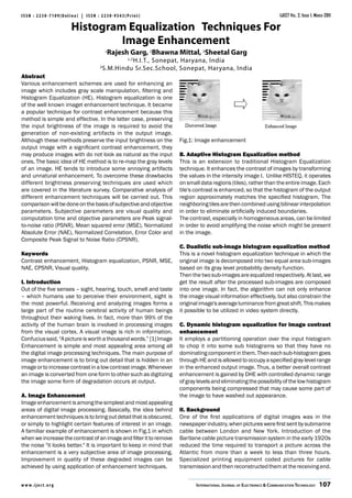 ISSN : 2230-7109(Online) | ISSN : 2230-9543(Print)                                                                   IJECT Vol. 2, Issue 1, March 2011

                          Histogram Equalization Techniques For
                                   Image Enhancement
                                     1
                                         Rajesh Garg, 2Bhawna Mittal, 3Sheetal Garg
                                              H.I.T., Sonepat, Haryana, India
                                               1,2

                                 3
                                     S.M.Hindu Sr.Sec.School, Sonepat, Haryana, India
Abstract
Various enhancement schemes are used for enhancing an
image which includes gray scale manipulation, filtering and
Histogram Equalization (HE). Histogram equalization is one
of the well known imaget enhancement technique. It became
a popular technique for contrast enhancement because this
method is simple and effective. In the latter case, preserving
the input brightness of the image is required to avoid the
generation of non-existing artifacts in the output image.
Although these methods preserve the input brightness on the         Fig.1: Image enhancement
output image with a significant contrast enhancement, they
may produce images with do not look as natural as the input         B. Adaptive Histogram Equalization method
ones. The basic idea of HE method is to re-map the gray levels      This is an extension to traditional Histogram Equalization
of an image. HE tends to introduce some annoying artifacts          technique. It enhances the contrast of images by transforming
and unnatural enhancement. To overcome these drawbacks              the values in the intensity image I. Unlike HISTEQ, it operates
different brightness preserving techniques are used which           on small data regions (tiles), rather than the entire image. Each
are covered in the literature survey. Comparative analysis of       tile's contrast is enhanced, so that the histogram of the output
different enhancement techniques will be carried out. This          region approximately matches the specified histogram. The
comparison will be done on the basis of subjective and objective    neighboring tiles are then combined using bilinear interpolation
parameters. Subjective parameters are visual quality and            in order to eliminate artificially induced boundaries.
computation time and objective parameters are Peak signal-          The contrast, especially in homogeneous areas, can be limited
to-noise ratio (PSNR), Mean squared error (MSE), Normalized         in order to avoid amplifying the noise which might be present
Absolute Error (NAE), Normalized Correlation, Error Color and       in the image.
Composite Peak Signal to Noise Ratio (CPSNR).
                                                                    C. Dualistic sub-image histogram equalization method
Keywords                                                            This is a novel histogram equalization technique in which the
Contrast enhancement, Histogram equalization, PSNR, MSE,            original image is decomposed into two equal area sub-images
NAE, CPSNR, Visual quality.                                         based on its gray level probability density function.
                                                                    Then the two sub-images are equalized respectively. At last, we
I. Introduction                                                     get the result after the processed sub-images are composed
Out of the five senses – sight, hearing, touch, smell and taste     into one image. In fact, the algorithm can not only enhance
– which humans use to perceive their environment, sight is          the image visual information effectively, but also constrain the
the most powerful. Receiving and analyzing images forms a           original image's average luminance from great shift. This makes
large part of the routine cerebral activity of human beings         it possible to be utilized in video system directly.
throughout their waking lives. In fact, more than 99% of the
activity of the human brain is involved in processing images        C. Dynamic histogram equalization for image contrast
from the visual cortex. A visual image is rich in information.      enhancement
Confucius said, “A picture is worth a thousand words.” [1] Image    It employs a partitioning operation over the input histogram
Enhancement is simple and most appealing area among all             to chop it into some sub histograms so that they have no
the digital image processing techniques. The main purpose of        dominating component in them. Then each sub-histogram goes
image enhancement is to bring out detail that is hidden in an       through HE and is allowed to occupy a specified gray level range
image or to increase contrast in a low contrast image. Whenever     in the enhanced output image. Thus, a better overall contrast
an image is converted from one form to other such as digitizing     enhancement is gained by DHE with controlled dynamic range
the image some form of degradation occurs at output.                of gray levels and eliminating the possibility of the low histogram
                                                                    components being compressed that may cause some part of
A. Image Enhancement                                                the image to have washed out appearance.
Image enhancement is among the simplest and most appealing
areas of digital image processing. Basically, the idea behind       II. Background
enhancement techniques is to bring out detail that is obscured,     One of the first applications of digital images was in the
or simply to highlight certain features of interest in an image.    newspaper industry, when pictures were first sent by submarine
A familiar example of enhancement is shown in Fig.1 in which        cable between London and New York. Introduction of the
when we increase the contrast of an image and filter it to remove   Bartlane cable picture transmission system in the early 1920s
the noise "it looks better." It is important to keep in mind that   reduced the time required to transport a picture across the
enhancement is a very subjective area of image processing.          Atlantic from more than a week to less than three hours.
Improvement in quality of these degraded images can be              Specialized printing equipment coded pictures for cable
achieved by using application of enhancement techniques.            transmission and then reconstructed them at the receiving end.


w w w. i j e c t. o r g                                                    International Journal of Electronics & Communication Technology  107
 