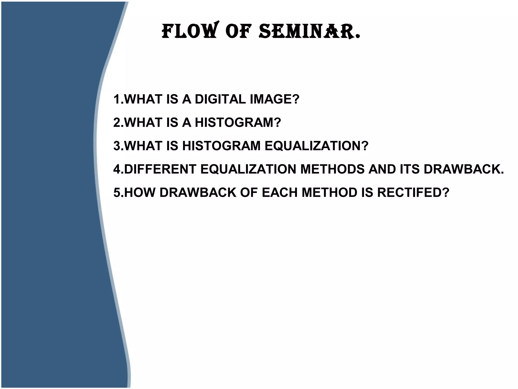 FLOw OF SEMINAR.
1.WHAT IS A DIGITAL IMAGE?
2.WHAT IS A HISTOGRAM?
3.WHAT IS HISTOGRAM EQUALIZATION?
4.DIFFERENT EQUALIZATION METHODS AND ITS DRAWBACK.
5.HOW DRAWBACK OF EACH METHOD IS RECTIFED?
 