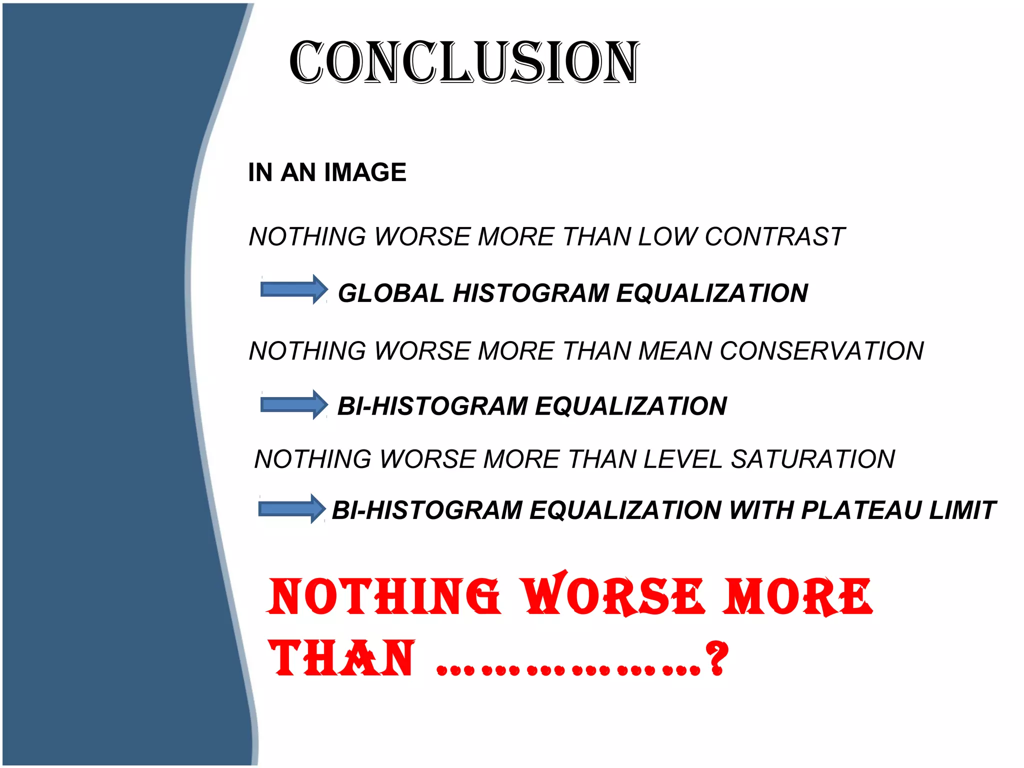 CONCLUSIONHistogram?
IN AN IMAGE
NOTHING WORSE MORE THAN LOW CONTRAST
GLOBAL HISTOGRAM EQUALIZATION
NOTHING WORSE MORE THAN MEAN CONSERVATION
BI-HISTOGRAM EQUALIZATION
NOTHING WORSE MORE
THAN ………………?
NOTHING WORSE MORE THAN LEVEL SATURATION
BI-HISTOGRAM EQUALIZATION WITH PLATEAU LIMIT
 