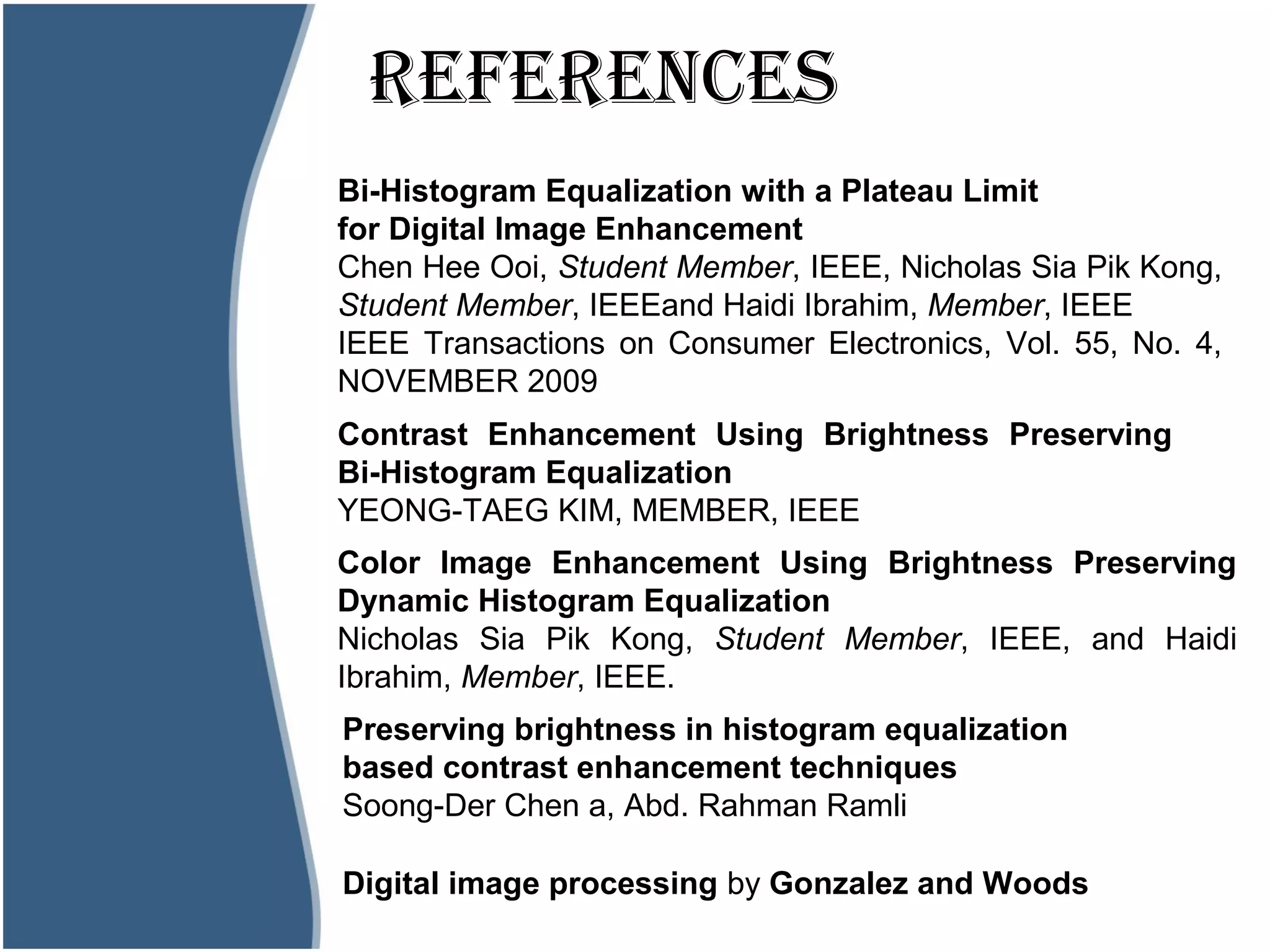REFERENCESStogram?
Bi-Histogram Equalization with a Plateau Limit
for Digital Image Enhancement
Chen Hee Ooi, Student Member, IEEE, Nicholas Sia Pik Kong,
Student Member, IEEEand Haidi Ibrahim, Member, IEEE
IEEE Transactions on Consumer Electronics, Vol. 55, No. 4,
NOVEMBER 2009
Contrast Enhancement Using Brightness Preserving
Bi-Histogram Equalization
YEONG-TAEG KIM, MEMBER, IEEE
Color Image Enhancement Using Brightness Preserving
Dynamic Histogram Equalization
Nicholas Sia Pik Kong, Student Member, IEEE, and Haidi
Ibrahim, Member, IEEE.
Preserving brightness in histogram equalization
based contrast enhancement techniques
Soong-Der Chen a, Abd. Rahman Ramli
Digital image processing by Gonzalez and Woods
 