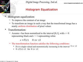 Digital Image Processing, 2nd ed. www.imageprocessingbook.com
© 2002 R. C. Gonzalez & R. E. Woods
Histogram Equalization
• Histogram equalization:
– To improve the contrast of an image
– To transform an image in such a way that the transformed image has a
nearly uniform distribution of pixel values
• Transformation:
– Assume r has been normalized to the interval [0,1], with r = 0
representing black and r = 1 representing white
– The transformation function satisfies the following conditions:
• T(r) is single-valued and monotonically increasing in the interval
•
1
0 
r
1
0
for
1
)
(
0 


 r
r
T
1
0
)
( 

 r
r
T
s
 