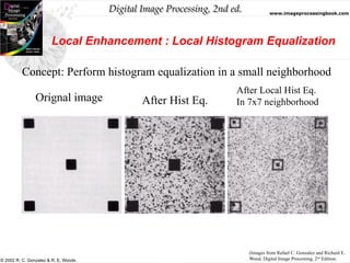 Digital Image Processing, 2nd ed. www.imageprocessingbook.com
© 2002 R. C. Gonzalez & R. E. Woods
Local Enhancement : Local Histogram Equalization
Concept: Perform histogram equalization in a small neighborhood
Orignal image After Hist Eq.
After Local Hist Eq.
In 7x7 neighborhood
(Images from Rafael C. Gonzalez and Richard E.
Wood, Digital Image Processing, 2nd
Edition.
 