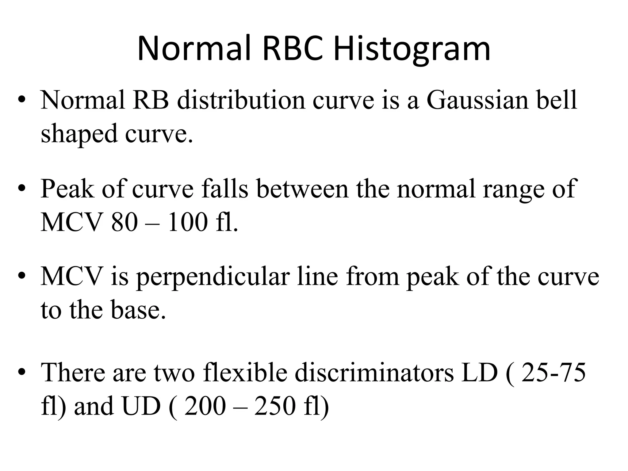 Normal RBC Histogram
• Normal RB distribution curve is a Gaussian bell
shaped curve.
• Peak of curve falls between the normal range of
MCV 80 – 100 fl.
• MCV is perpendicular line from peak of the curve
to the base.
• There are two flexible discriminators LD ( 25-75
fl) and UD ( 200 – 250 fl)
 