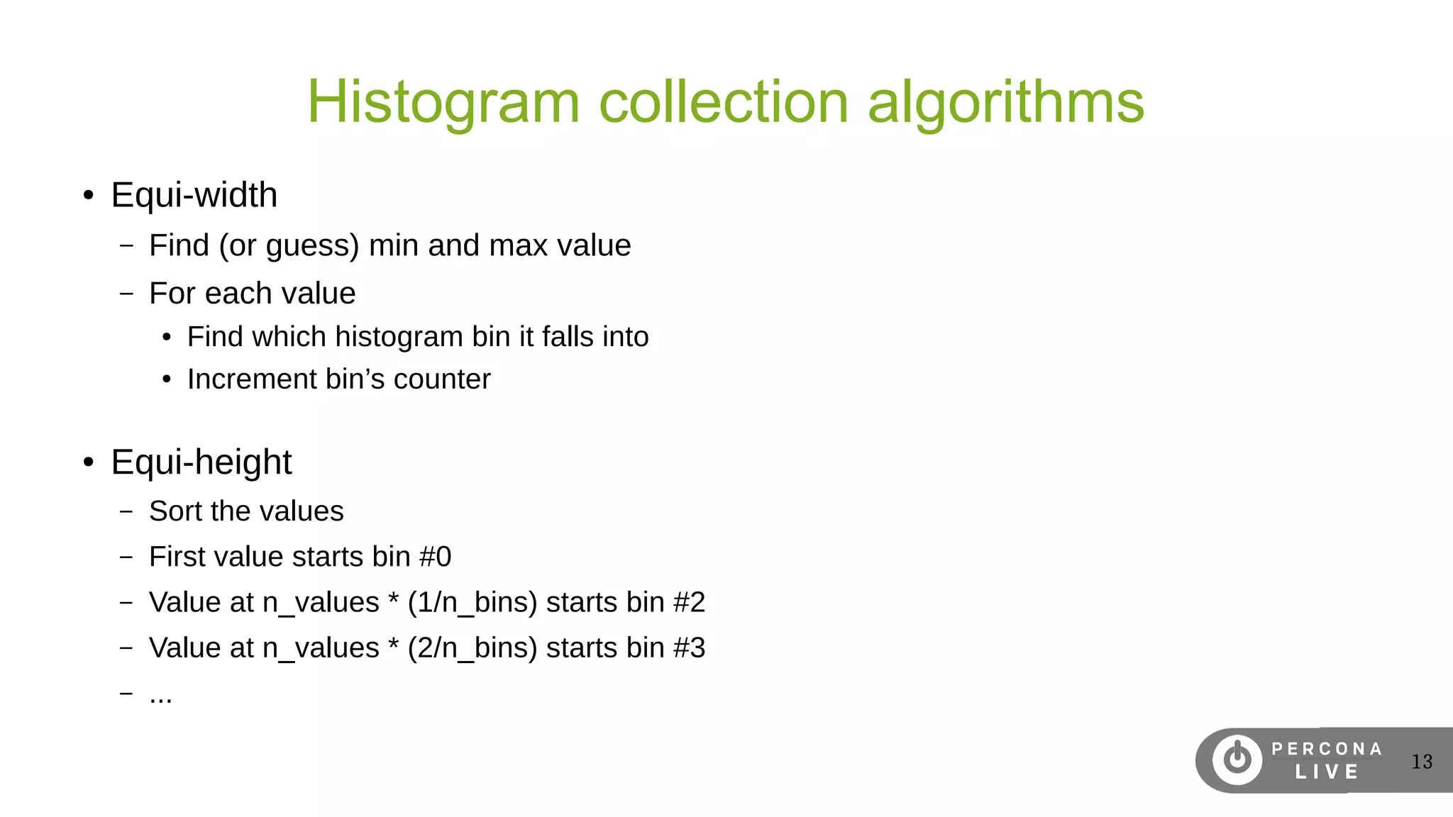 13
Histogram collection algorithms
● Equi-width
– Find (or guess) min and max value
– For each value
● Find which histogram bin it falls into
● Increment bin’s counter
● Equi-height
– Sort the values
– First value starts bin #0
– Value at n_values * (1/n_bins) starts bin #2
– Value at n_values * (2/n_bins) starts bin #3
– ...
 
