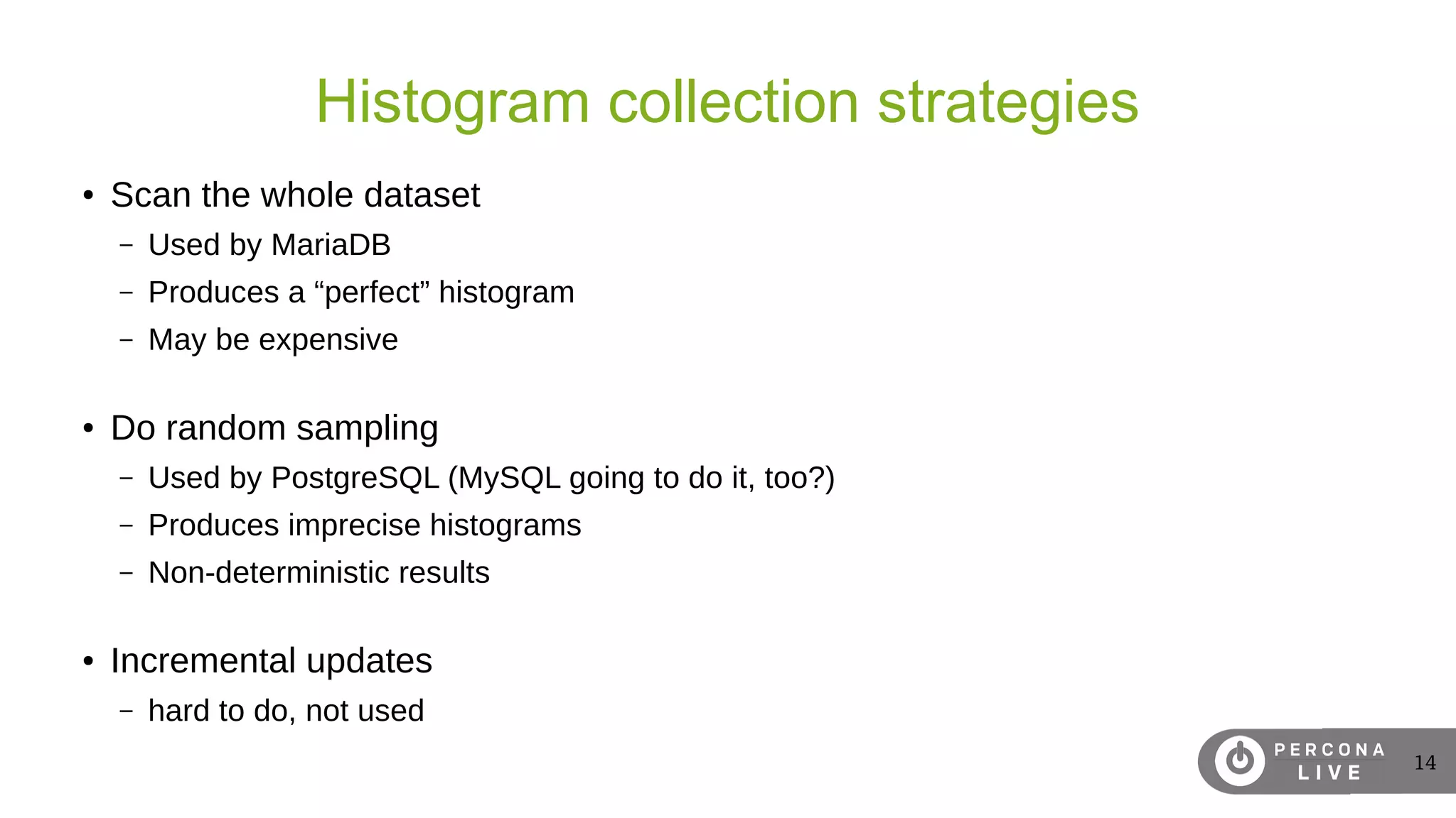 14
Histogram collection strategies
● Scan the whole dataset
– Used by MariaDB
– Produces a “perfect” histogram
– May be expensive
● Do random sampling
– Used by PostgreSQL (MySQL going to do it, too?)
– Produces imprecise histograms
– Non-deterministic results
● Incremental updates
– hard to do, not used
 