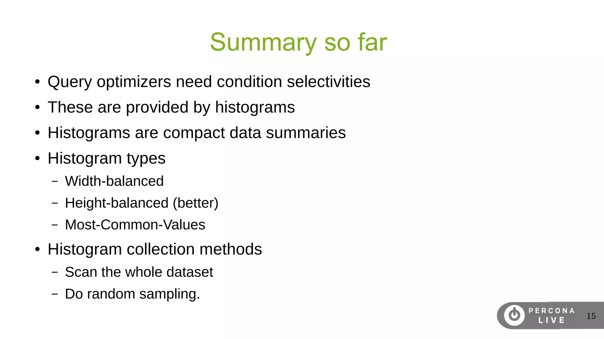 15
Summary so far
● Query optimizers need condition selectivities
● These are provided by histograms
● Histograms are compact data summaries
● Histogram types
– Width-balanced
– Height-balanced (better)
– Most-Common-Values
● Histogram collection methods
– Scan the whole dataset
– Do random sampling.
 
