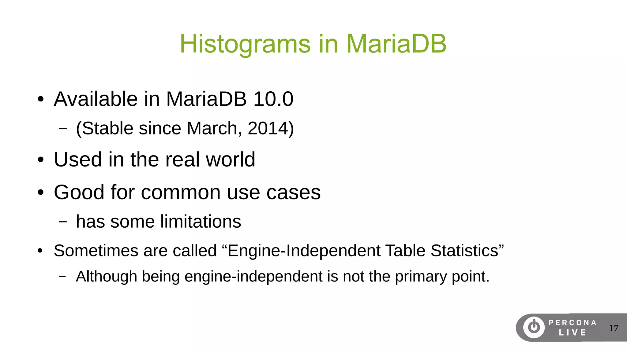 17
Histograms in MariaDB
● Available in MariaDB 10.0
– (Stable since March, 2014)
● Used in the real world
● Good for common use cases
– has some limitations
● Sometimes are called “Engine-Independent Table Statistics”
– Although being engine-independent is not the primary point.
 