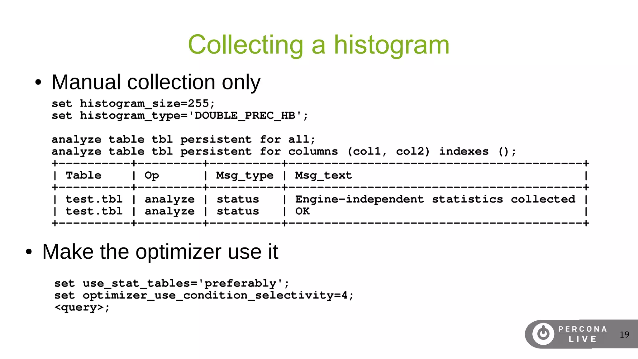 19
Collecting a histogram
set histogram_size=255;
set histogram_type='DOUBLE_PREC_HB';
analyze table tbl persistent for all;
analyze table tbl persistent for columns (col1, col2) indexes ();
+----------+---------+----------+-----------------------------------------+
| Table | Op | Msg_type | Msg_text |
+----------+---------+----------+-----------------------------------------+
| test.tbl | analyze | status | Engine-independent statistics collected |
| test.tbl | analyze | status | OK |
+----------+---------+----------+-----------------------------------------+
● Manual collection only
set use_stat_tables='preferably';
set optimizer_use_condition_selectivity=4;
<query>;
● Make the optimizer use it
 