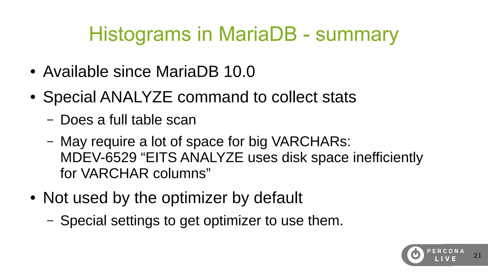 21
Histograms in MariaDB - summary
● Available since MariaDB 10.0
● Special ANALYZE command to collect stats
– Does a full table scan
– May require a lot of space for big VARCHARs:
MDEV-6529 “EITS ANALYZE uses disk space inefficiently
for VARCHAR columns”
● Not used by the optimizer by default
– Special settings to get optimizer to use them.
 