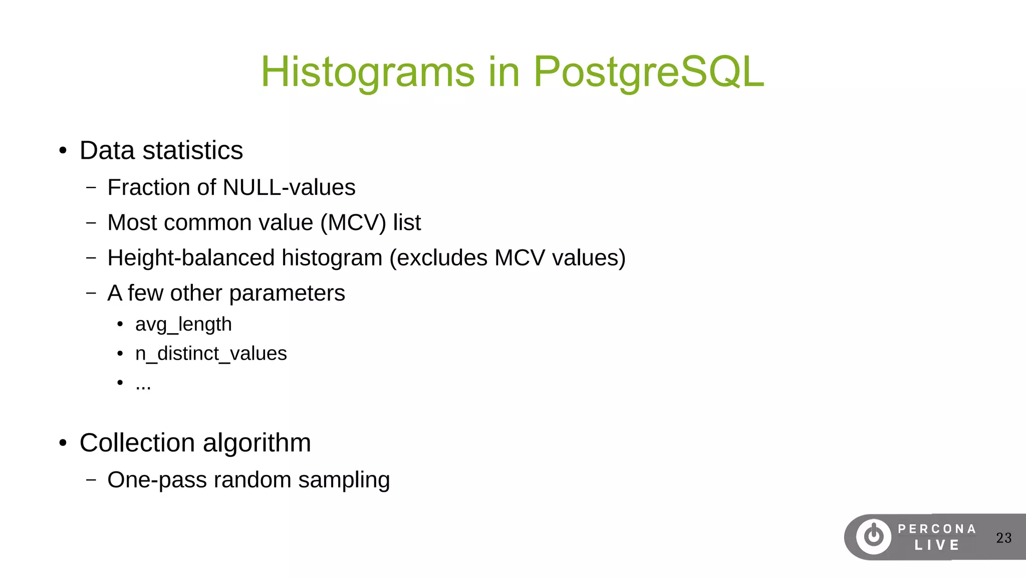 23
Histograms in PostgreSQL
● Data statistics
– Fraction of NULL-values
– Most common value (MCV) list
– Height-balanced histogram (excludes MCV values)
– A few other parameters
● avg_length
● n_distinct_values
● ...
● Collection algorithm
– One-pass random sampling
 