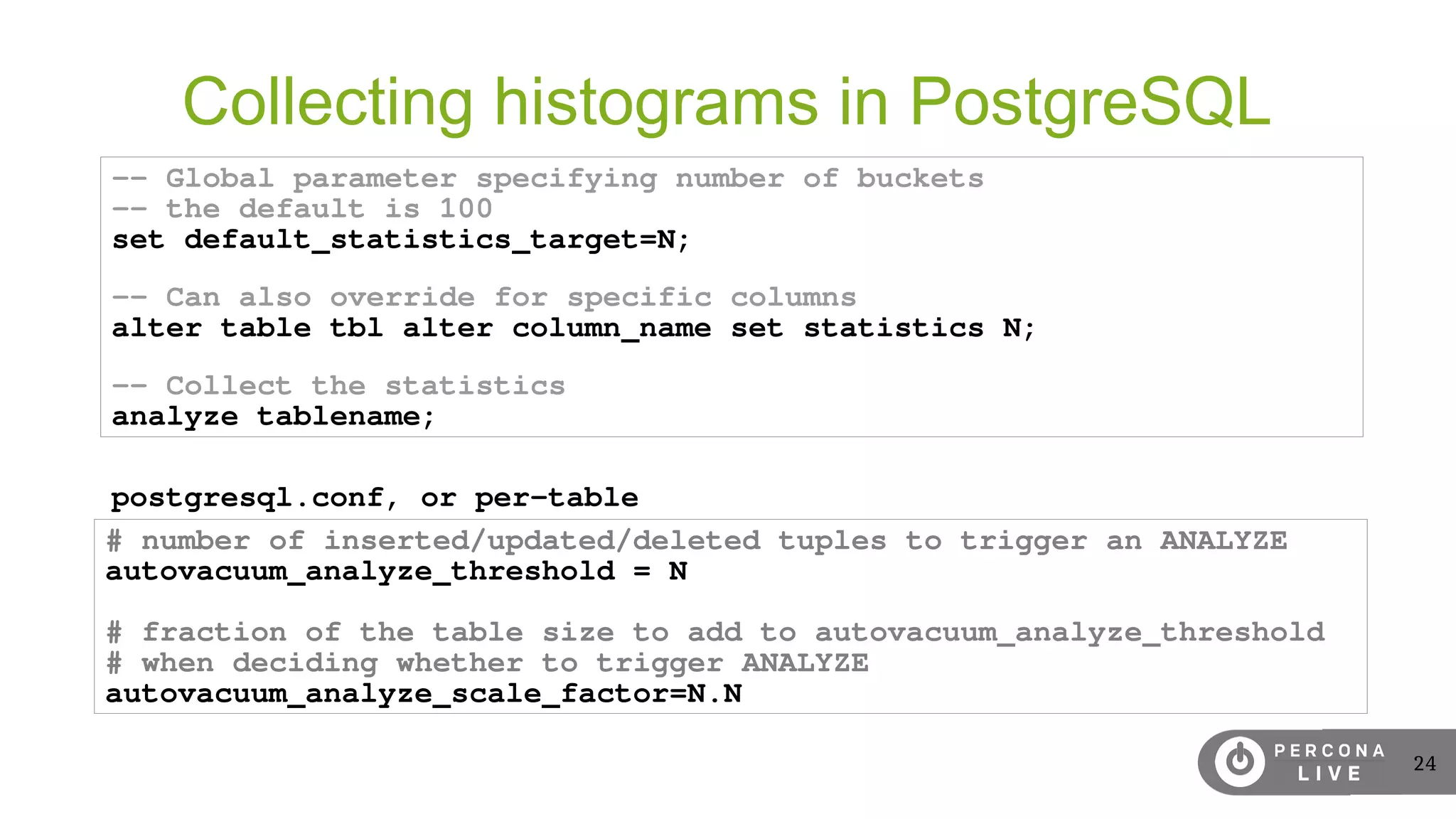 24
Collecting histograms in PostgreSQL
-- Global parameter specifying number of buckets
-- the default is 100
set default_statistics_target=N;
-- Can also override for specific columns
alter table tbl alter column_name set statistics N;
-- Collect the statistics
analyze tablename;
# number of inserted/updated/deleted tuples to trigger an ANALYZE
autovacuum_analyze_threshold = N
# fraction of the table size to add to autovacuum_analyze_threshold
# when deciding whether to trigger ANALYZE
autovacuum_analyze_scale_factor=N.N
postgresql.conf, or per-table
 
