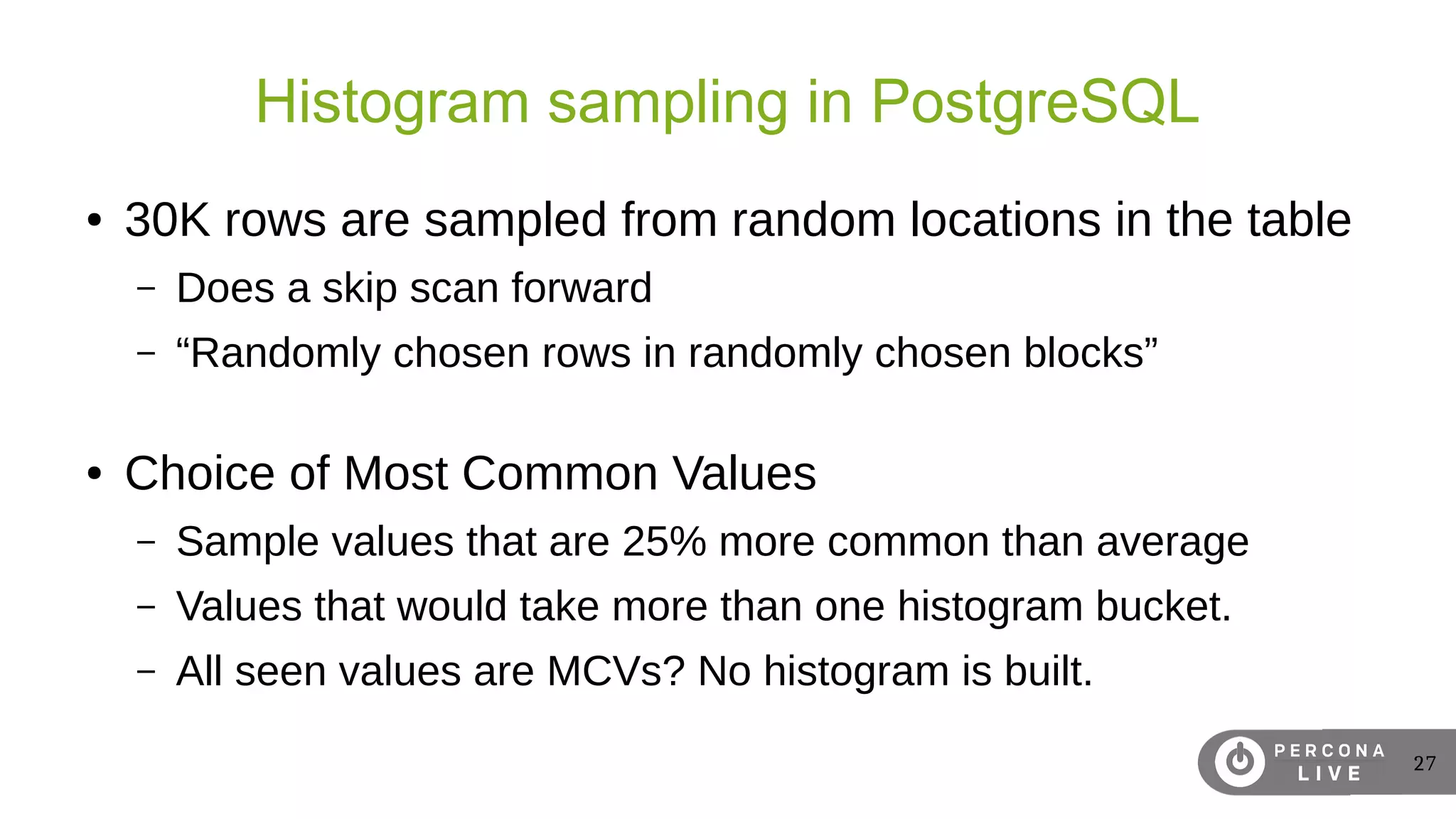 27
Histogram sampling in PostgreSQL
● 30K rows are sampled from random locations in the table
– Does a skip scan forward
– “Randomly chosen rows in randomly chosen blocks”
● Choice of Most Common Values
– Sample values that are 25% more common than average
– Values that would take more than one histogram bucket.
– All seen values are MCVs? No histogram is built.
 