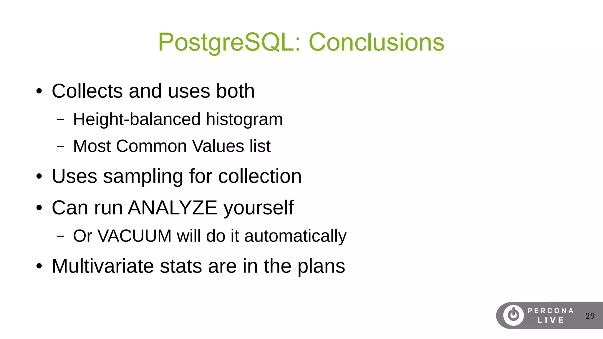 29
PostgreSQL: Conclusions
● Collects and uses both
– Height-balanced histogram
– Most Common Values list
● Uses sampling for collection
● Can run ANALYZE yourself
– Or VACUUM will do it automatically
● Multivariate stats are in the plans
 