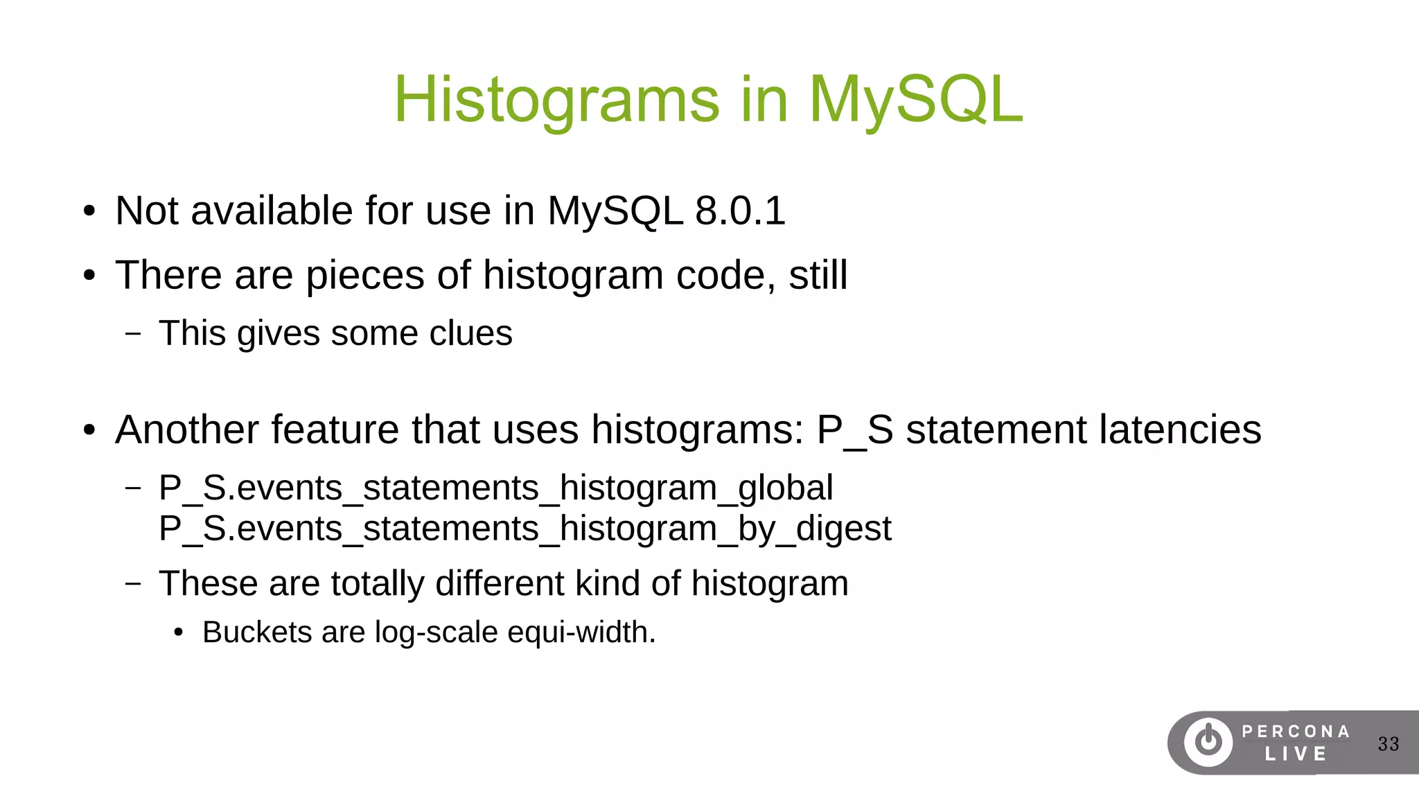 33
Histograms in MySQL
● Not available for use in MySQL 8.0.1
● There are pieces of histogram code, still
– This gives some clues
● Another feature that uses histograms: P_S statement latencies
– P_S.events_statements_histogram_global
P_S.events_statements_histogram_by_digest
– These are totally different kind of histogram
● Buckets are log-scale equi-width.
 
