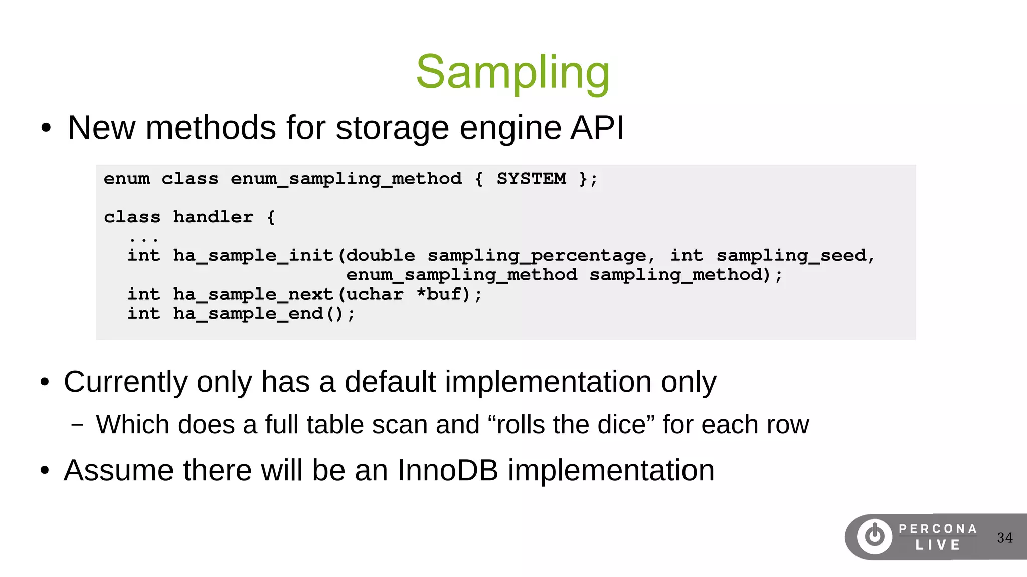 34
Sampling
● Currently only has a default implementation only
– Which does a full table scan and “rolls the dice” for each row
● Assume there will be an InnoDB implementation
enum class enum_sampling_method { SYSTEM };
class handler {
...
int ha_sample_init(double sampling_percentage, int sampling_seed,
enum_sampling_method sampling_method);
int ha_sample_next(uchar *buf);
int ha_sample_end();
● New methods for storage engine API
 