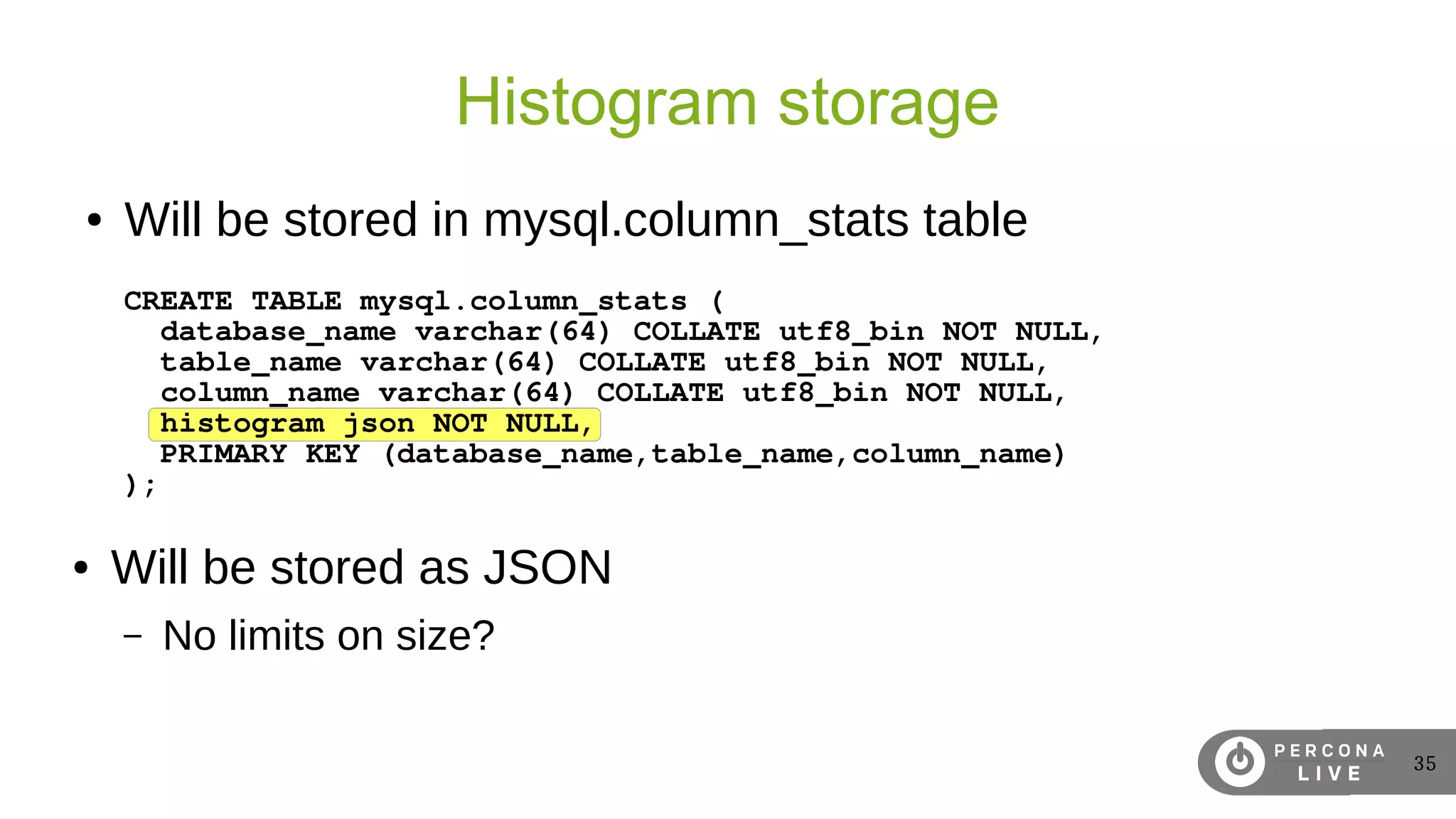 35
Histogram storage
● Will be stored in mysql.column_stats table
CREATE TABLE mysql.column_stats (
database_name varchar(64) COLLATE utf8_bin NOT NULL,
table_name varchar(64) COLLATE utf8_bin NOT NULL,
column_name varchar(64) COLLATE utf8_bin NOT NULL,
histogram json NOT NULL,
PRIMARY KEY (database_name,table_name,column_name)
);
● Will be stored as JSON
– No limits on size?
 