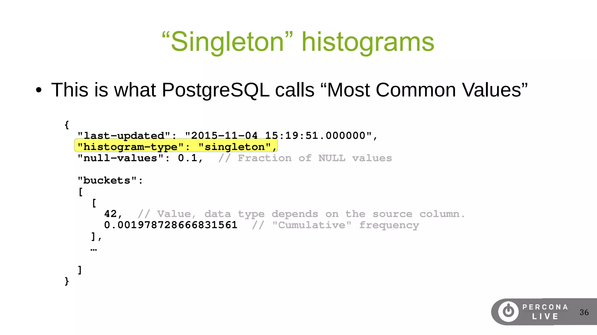 36
“Singleton” histograms
● This is what PostgreSQL calls “Most Common Values”
{
"last-updated": "2015-11-04 15:19:51.000000",
"histogram-type": "singleton",
"null-values": 0.1, // Fraction of NULL values
"buckets":
[
[
42, // Value, data type depends on the source column.
0.001978728666831561 // "Cumulative" frequency
],
…
]
}
 